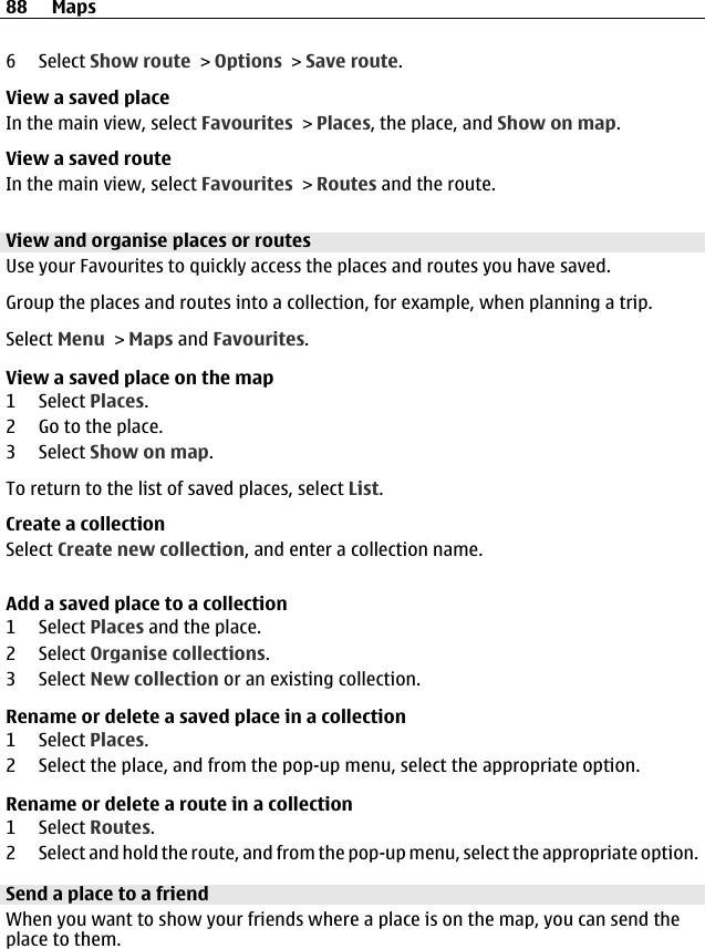 6 Select Show route &gt; Options &gt; Save route.View a saved placeIn the main view, select Favourites &gt; Places, the place, and Show on map.View a saved routeIn the main view, select Favourites &gt; Routes and the route.View and organise places or routesUse your Favourites to quickly access the places and routes you have saved.Group the places and routes into a collection, for example, when planning a trip.Select Menu &gt; Maps and Favourites.View a saved place on the map1 Select Places.2 Go to the place.3 Select Show on map.To return to the list of saved places, select List.Create a collectionSelect Create new collection, and enter a collection name.Add a saved place to a collection1 Select Places and the place.2 Select Organise collections.3 Select New collection or an existing collection.Rename or delete a saved place in a collection1 Select Places.2 Select the place, and from the pop-up menu, select the appropriate option.Rename or delete a route in a collection1 Select Routes.2 Select and hold the route, and from the pop-up menu, select the appropriate option.Send a place to a friendWhen you want to show your friends where a place is on the map, you can send theplace to them.88 Maps