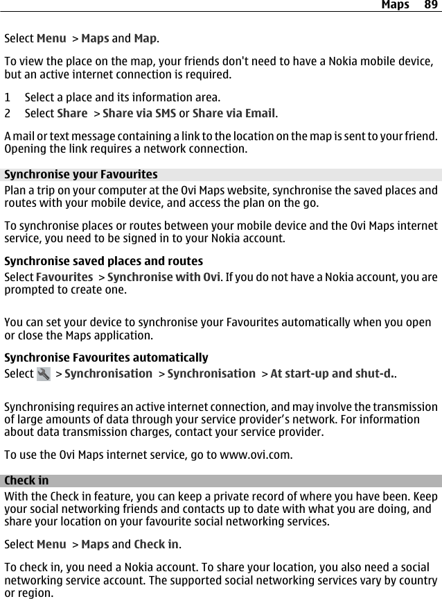 Select Menu &gt; Maps and Map.To view the place on the map, your friends don&apos;t need to have a Nokia mobile device,but an active internet connection is required.1 Select a place and its information area.2 Select Share &gt; Share via SMS or Share via Email.A mail or text message containing a link to the location on the map is sent to your friend.Opening the link requires a network connection.Synchronise your FavouritesPlan a trip on your computer at the Ovi Maps website, synchronise the saved places androutes with your mobile device, and access the plan on the go.To synchronise places or routes between your mobile device and the Ovi Maps internetservice, you need to be signed in to your Nokia account.Synchronise saved places and routesSelect Favourites &gt; Synchronise with Ovi. If you do not have a Nokia account, you areprompted to create one.You can set your device to synchronise your Favourites automatically when you openor close the Maps application.Synchronise Favourites automaticallySelect   &gt; Synchronisation &gt; Synchronisation &gt; At start-up and shut-d..Synchronising requires an active internet connection, and may involve the transmissionof large amounts of data through your service provider’s network. For informationabout data transmission charges, contact your service provider.To use the Ovi Maps internet service, go to www.ovi.com.Check inWith the Check in feature, you can keep a private record of where you have been. Keepyour social networking friends and contacts up to date with what you are doing, andshare your location on your favourite social networking services.Select Menu &gt; Maps and Check in.To check in, you need a Nokia account. To share your location, you also need a socialnetworking service account. The supported social networking services vary by countryor region.Maps 89