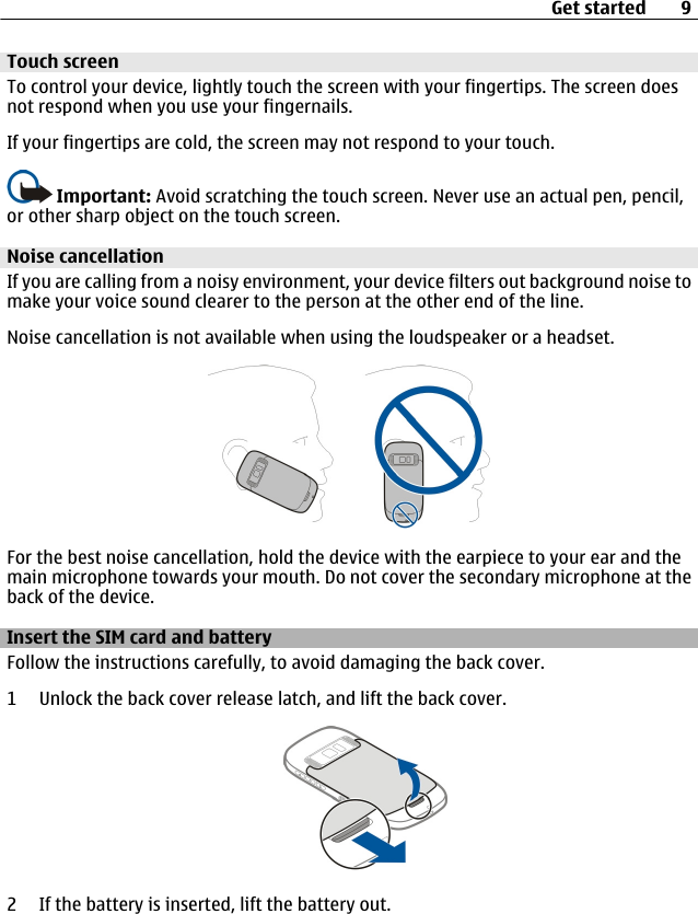 Touch screenTo control your device, lightly touch the screen with your fingertips. The screen doesnot respond when you use your fingernails.If your fingertips are cold, the screen may not respond to your touch.Important: Avoid scratching the touch screen. Never use an actual pen, pencil,or other sharp object on the touch screen.Noise cancellationIf you are calling from a noisy environment, your device filters out background noise tomake your voice sound clearer to the person at the other end of the line.Noise cancellation is not available when using the loudspeaker or a headset.For the best noise cancellation, hold the device with the earpiece to your ear and themain microphone towards your mouth. Do not cover the secondary microphone at theback of the device.Insert the SIM card and batteryFollow the instructions carefully, to avoid damaging the back cover.1 Unlock the back cover release latch, and lift the back cover.2 If the battery is inserted, lift the battery out.Get started 9