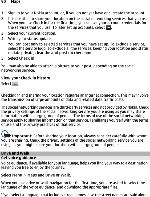 1 Sign in to your Nokia account, or, if you do not yet have one, create the account.2 It is possible to share your location on the social networking services that you use.When you use Check in for the first time, you can set your account credentials forthe services that you use. To later set up accounts, select  .3 Select your current location.4 Write your status update.You can post only to selected services that you have set up. To exclude a service,select the service logo. To exclude all the services, keeping your location and statusupdate private, clear the and post on check box.5 Select Check in.You may also be able to attach a picture to your post, depending on the socialnetworking service.View your Check in historySelect  .Checking in and sharing your location requires an internet connection. This may involvethe transmission of large amounts of data and related data traffic costs.The social networking services are third-party services and not provided by Nokia. Checkthe privacy settings of the social networking service you are using as you may shareinformation with a large group of people. The terms of use of the social networkingservice apply to sharing information on that service. Familiarise yourself with the termsof use and the privacy practices of that service.Important: Before sharing your location, always consider carefully with whomyou are sharing. Check the privacy settings of the social networking service you areusing, as you might share your location with a large group of people.Drive and WalkGet voice guidanceVoice guidance, if available for your language, helps you find your way to a destination,leaving you free to enjoy the journey.Select Menu &gt; Maps and Drive or Walk.When you use drive or walk navigation for the first time, you are asked to select thelanguage of the voice guidance, and download the appropriate files.If you select a language that includes street names, also the street names are said aloud.90 Maps