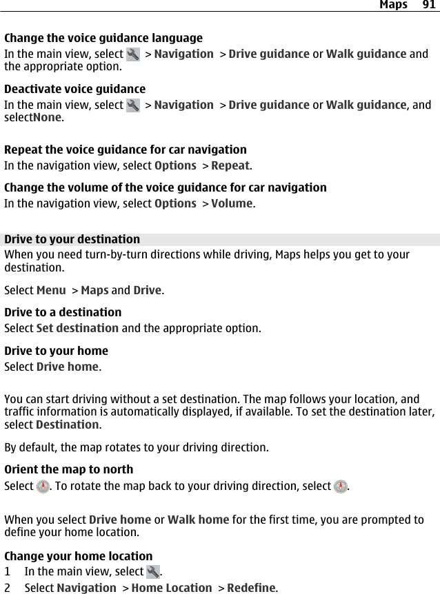 Change the voice guidance languageIn the main view, select   &gt; Navigation &gt; Drive guidance or Walk guidance andthe appropriate option.Deactivate voice guidanceIn the main view, select   &gt; Navigation &gt; Drive guidance or Walk guidance, andselectNone.Repeat the voice guidance for car navigationIn the navigation view, select Options &gt; Repeat.Change the volume of the voice guidance for car navigationIn the navigation view, select Options &gt; Volume.Drive to your destinationWhen you need turn-by-turn directions while driving, Maps helps you get to yourdestination.Select Menu &gt; Maps and Drive.Drive to a destinationSelect Set destination and the appropriate option.Drive to your homeSelect Drive home.You can start driving without a set destination. The map follows your location, andtraffic information is automatically displayed, if available. To set the destination later,select Destination.By default, the map rotates to your driving direction.Orient the map to northSelect  . To rotate the map back to your driving direction, select  .When you select Drive home or Walk home for the first time, you are prompted todefine your home location.Change your home location1 In the main view, select  .2 Select Navigation &gt; Home Location &gt; Redefine.Maps 91