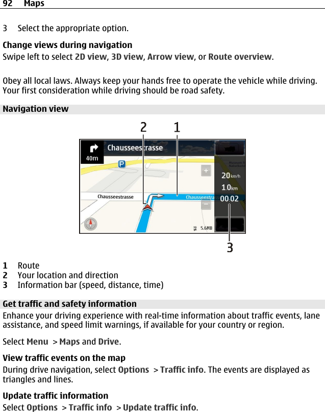 3 Select the appropriate option.Change views during navigationSwipe left to select 2D view, 3D view, Arrow view, or Route overview.Obey all local laws. Always keep your hands free to operate the vehicle while driving.Your first consideration while driving should be road safety.Navigation view1Route2Your location and direction3Information bar (speed, distance, time)Get traffic and safety informationEnhance your driving experience with real-time information about traffic events, laneassistance, and speed limit warnings, if available for your country or region.Select Menu &gt; Maps and Drive.View traffic events on the mapDuring drive navigation, select Options &gt; Traffic info. The events are displayed astriangles and lines.Update traffic informationSelect Options &gt; Traffic info &gt; Update traffic info.92 Maps