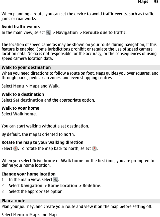 When planning a route, you can set the device to avoid traffic events, such as trafficjams or roadworks.Avoid traffic eventsIn the main view, select   &gt; Navigation &gt; Reroute due to traffic.The location of speed cameras may be shown on your route during navigation, if thisfeature is enabled. Some jurisdictions prohibit or regulate the use of speed cameralocation data. Nokia is not responsible for the accuracy, or the consequences of usingspeed camera location data.Walk to your destinationWhen you need directions to follow a route on foot, Maps guides you over squares, andthrough parks, pedestrian zones, and even shopping centres.Select Menu &gt; Maps and Walk.Walk to a destinationSelect Set destination and the appropriate option.Walk to your homeSelect Walk home.You can start walking without a set destination.By default, the map is oriented to north.Rotate the map to your walking directionSelect  . To rotate the map back to north, select  .When you select Drive home or Walk home for the first time, you are prompted todefine your home location.Change your home location1 In the main view, select  .2 Select Navigation &gt; Home Location &gt; Redefine.3 Select the appropriate option.Plan a routePlan your journey, and create your route and view it on the map before setting off.Select Menu &gt; Maps and Map.Maps 93