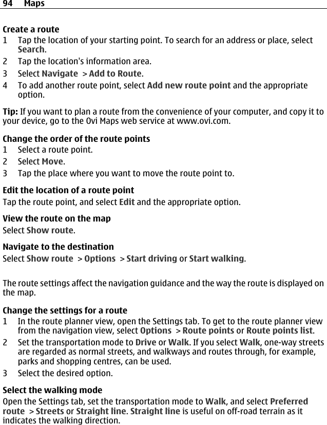 Create a route1 Tap the location of your starting point. To search for an address or place, selectSearch.2 Tap the location&apos;s information area.3 Select Navigate &gt; Add to Route.4 To add another route point, select Add new route point and the appropriateoption.Tip: If you want to plan a route from the convenience of your computer, and copy it toyour device, go to the Ovi Maps web service at www.ovi.com.Change the order of the route points1 Select a route point.2 Select Move.3 Tap the place where you want to move the route point to.Edit the location of a route pointTap the route point, and select Edit and the appropriate option.View the route on the mapSelect Show route.Navigate to the destinationSelect Show route &gt; Options &gt; Start driving or Start walking.The route settings affect the navigation guidance and the way the route is displayed onthe map.Change the settings for a route1 In the route planner view, open the Settings tab. To get to the route planner viewfrom the navigation view, select Options &gt; Route points or Route points list.2 Set the transportation mode to Drive or Walk. If you select Walk, one-way streetsare regarded as normal streets, and walkways and routes through, for example,parks and shopping centres, can be used.3 Select the desired option.Select the walking modeOpen the Settings tab, set the transportation mode to Walk, and select Preferredroute &gt; Streets or Straight line. Straight line is useful on off-road terrain as itindicates the walking direction.94 Maps