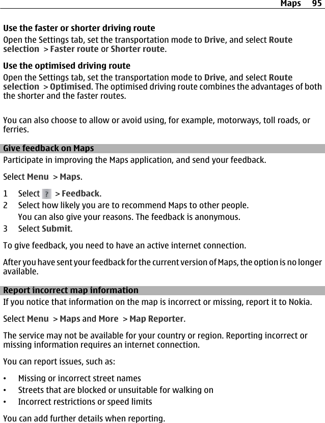 Use the faster or shorter driving routeOpen the Settings tab, set the transportation mode to Drive, and select Routeselection &gt; Faster route or Shorter route.Use the optimised driving routeOpen the Settings tab, set the transportation mode to Drive, and select Routeselection &gt; Optimised. The optimised driving route combines the advantages of boththe shorter and the faster routes.You can also choose to allow or avoid using, for example, motorways, toll roads, orferries.Give feedback on MapsParticipate in improving the Maps application, and send your feedback.Select Menu &gt; Maps.1 Select   &gt; Feedback.2 Select how likely you are to recommend Maps to other people.You can also give your reasons. The feedback is anonymous.3 Select Submit.To give feedback, you need to have an active internet connection.After you have sent your feedback for the current version of Maps, the option is no longeravailable.Report incorrect map informationIf you notice that information on the map is incorrect or missing, report it to Nokia.Select Menu &gt; Maps and More &gt; Map Reporter.The service may not be available for your country or region. Reporting incorrect ormissing information requires an internet connection.You can report issues, such as:•Missing or incorrect street names•Streets that are blocked or unsuitable for walking on•Incorrect restrictions or speed limitsYou can add further details when reporting.Maps 95