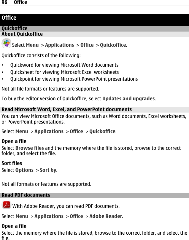 OfficeQuickofficeAbout Quickoffice Select Menu &gt; Applications &gt; Office &gt; Quickoffice.Quickoffice consists of the following:•Quickword for viewing Microsoft Word documents•Quicksheet for viewing Microsoft Excel worksheets•Quickpoint for viewing Microsoft PowerPoint presentationsNot all file formats or features are supported.To buy the editor version of Quickoffice, select Updates and upgrades.Read Microsoft Word, Excel, and PowerPoint documentsYou can view Microsoft Office documents, such as Word documents, Excel worksheets,or PowerPoint presentations.Select Menu &gt; Applications &gt; Office &gt; Quickoffice.Open a fileSelect Browse files and the memory where the file is stored, browse to the correctfolder, and select the file.Sort filesSelect Options &gt; Sort by.Not all formats or features are supported.Read PDF documents With Adobe Reader, you can read PDF documents.Select Menu &gt; Applications &gt; Office &gt; Adobe Reader.Open a fileSelect the memory where the file is stored, browse to the correct folder, and select thefile.96 Office