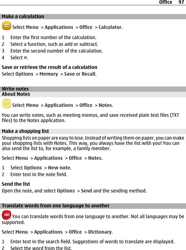 Make a calculation Select Menu &gt; Applications &gt; Office &gt; Calculator.1 Enter the first number of the calculation.2 Select a function, such as add or subtract.3 Enter the second number of the calculation.4 Select =.Save or retrieve the result of a calculationSelect Options &gt; Memory &gt; Save or Recall.Write notesAbout Notes Select Menu &gt; Applications &gt; Office &gt; Notes.You can write notes, such as meeting memos, and save received plain text files (TXTfiles) to the Notes application.Make a shopping listShopping lists on paper are easy to lose. Instead of writing them on paper, you can makeyour shopping lists with Notes. This way, you always have the list with you! You canalso send the list to, for example, a family member.Select Menu &gt; Applications &gt; Office &gt; Notes.1 Select Options &gt; New note.2 Enter text in the note field.Send the listOpen the note, and select Options &gt; Send and the sending method.Translate words from one language to another You can translate words from one language to another. Not all languages may besupported.Select Menu &gt; Applications &gt; Office &gt; Dictionary.1 Enter text in the search field. Suggestions of words to translate are displayed.2 Select the word from the list.Office 97