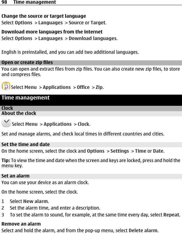 Change the source or target languageSelect Options &gt; Languages &gt; Source or Target.Download more languages from the internetSelect Options &gt; Languages &gt; Download languages.English is preinstalled, and you can add two additional languages.Open or create zip filesYou can open and extract files from zip files. You can also create new zip files, to storeand compress files. Select Menu &gt; Applications &gt; Office &gt; Zip.Time managementClockAbout the clock Select Menu &gt; Applications &gt; Clock.Set and manage alarms, and check local times in different countries and cities.Set the time and dateOn the home screen, select the clock and Options &gt; Settings &gt; Time or Date.Tip: To view the time and date when the screen and keys are locked, press and hold themenu key.Set an alarmYou can use your device as an alarm clock.On the home screen, select the clock.1 Select New alarm.2 Set the alarm time, and enter a description.3 To set the alarm to sound, for example, at the same time every day, select Repeat.Remove an alarmSelect and hold the alarm, and from the pop-up menu, select Delete alarm.98 Time management