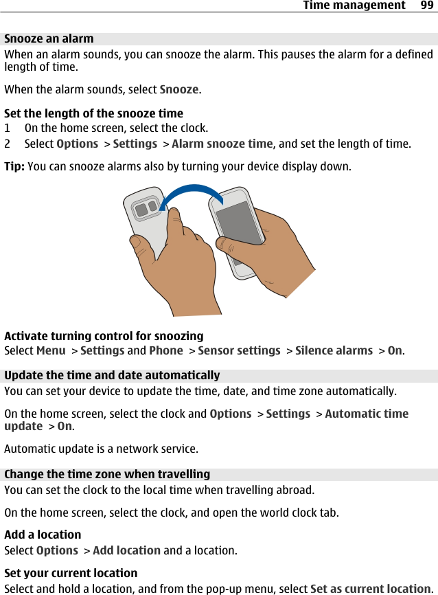 Snooze an alarmWhen an alarm sounds, you can snooze the alarm. This pauses the alarm for a definedlength of time.When the alarm sounds, select Snooze.Set the length of the snooze time1 On the home screen, select the clock.2 Select Options &gt; Settings &gt; Alarm snooze time, and set the length of time.Tip: You can snooze alarms also by turning your device display down.Activate turning control for snoozingSelect Menu &gt; Settings and Phone &gt; Sensor settings &gt; Silence alarms &gt; On.Update the time and date automaticallyYou can set your device to update the time, date, and time zone automatically.On the home screen, select the clock and Options &gt; Settings &gt; Automatic timeupdate &gt; On.Automatic update is a network service.Change the time zone when travellingYou can set the clock to the local time when travelling abroad.On the home screen, select the clock, and open the world clock tab.Add a locationSelect Options &gt; Add location and a location.Set your current locationSelect and hold a location, and from the pop-up menu, select Set as current location.Time management 99