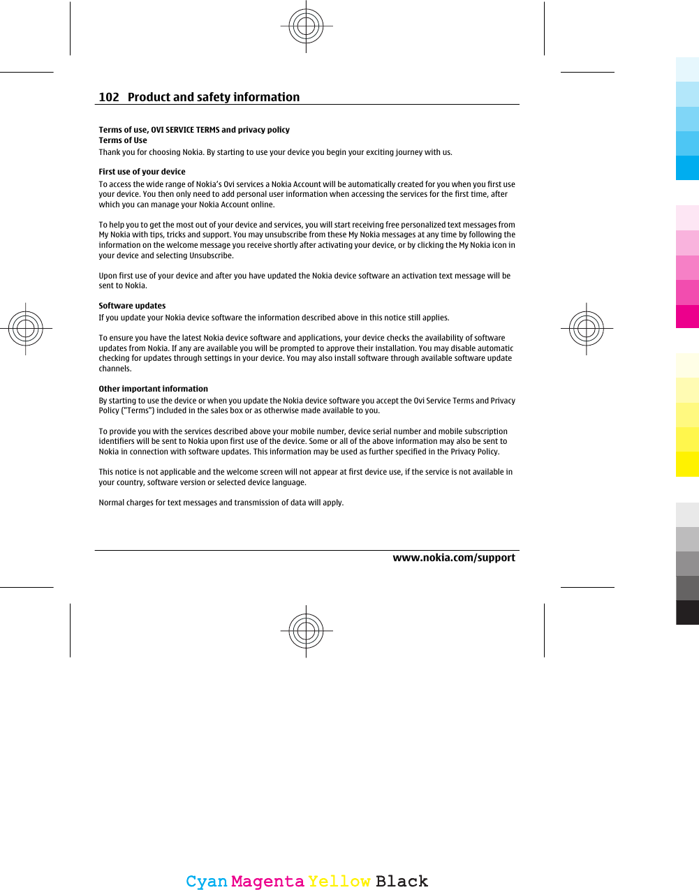 Terms of use, OVI SERVICE TERMS and privacy policyTerms of UseThank you for choosing Nokia. By starting to use your device you begin your exciting journey with us.First use of your deviceTo access the wide range of Nokia’s Ovi services a Nokia Account will be automatically created for you when you first useyour device. You then only need to add personal user information when accessing the services for the first time, afterwhich you can manage your Nokia Account online.To help you to get the most out of your device and services, you will start receiving free personalized text messages fromMy Nokia with tips, tricks and support. You may unsubscribe from these My Nokia messages at any time by following theinformation on the welcome message you receive shortly after activating your device, or by clicking the My Nokia icon inyour device and selecting Unsubscribe.Upon first use of your device and after you have updated the Nokia device software an activation text message will besent to Nokia.Software updatesIf you update your Nokia device software the information described above in this notice still applies.To ensure you have the latest Nokia device software and applications, your device checks the availability of softwareupdates from Nokia. If any are available you will be prompted to approve their installation. You may disable automaticchecking for updates through settings in your device. You may also install software through available software updatechannels.Other important informationBy starting to use the device or when you update the Nokia device software you accept the Ovi Service Terms and PrivacyPolicy (&quot;Terms&quot;) included in the sales box or as otherwise made available to you.To provide you with the services described above your mobile number, device serial number and mobile subscriptionidentifiers will be sent to Nokia upon first use of the device. Some or all of the above information may also be sent toNokia in connection with software updates. This information may be used as further specified in the Privacy Policy.This notice is not applicable and the welcome screen will not appear at first device use, if the service is not available inyour country, software version or selected device language.Normal charges for text messages and transmission of data will apply.102 Product and safety informationwww.nokia.com/supportCyanCyanMagentaMagentaYellowYellowBlackBlack