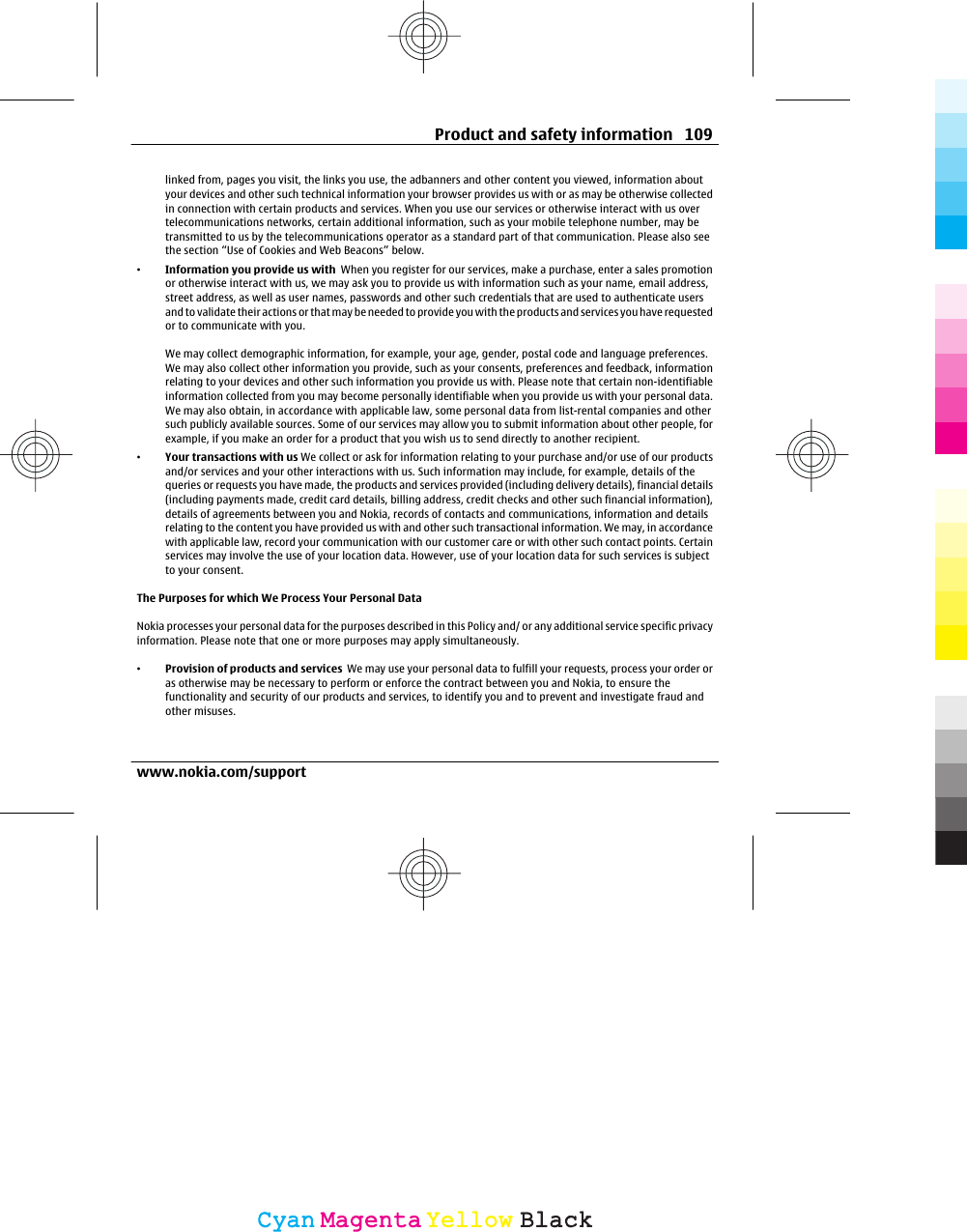 linked from, pages you visit, the links you use, the adbanners and other content you viewed, information aboutyour devices and other such technical information your browser provides us with or as may be otherwise collectedin connection with certain products and services. When you use our services or otherwise interact with us overtelecommunications networks, certain additional information, such as your mobile telephone number, may betransmitted to us by the telecommunications operator as a standard part of that communication. Please also seethe section “Use of Cookies and Web Beacons” below.•Information you provide us with  When you register for our services, make a purchase, enter a sales promotionor otherwise interact with us, we may ask you to provide us with information such as your name, email address,street address, as well as user names, passwords and other such credentials that are used to authenticate usersand to validate their actions or that may be needed to provide you with the products and services you have requestedor to communicate with you.We may collect demographic information, for example, your age, gender, postal code and language preferences.We may also collect other information you provide, such as your consents, preferences and feedback, informationrelating to your devices and other such information you provide us with. Please note that certain non-identifiableinformation collected from you may become personally identifiable when you provide us with your personal data.We may also obtain, in accordance with applicable law, some personal data from list-rental companies and othersuch publicly available sources. Some of our services may allow you to submit information about other people, forexample, if you make an order for a product that you wish us to send directly to another recipient.•Your transactions with us We collect or ask for information relating to your purchase and/or use of our productsand/or services and your other interactions with us. Such information may include, for example, details of thequeries or requests you have made, the products and services provided (including delivery details), financial details(including payments made, credit card details, billing address, credit checks and other such financial information),details of agreements between you and Nokia, records of contacts and communications, information and detailsrelating to the content you have provided us with and other such transactional information. We may, in accordancewith applicable law, record your communication with our customer care or with other such contact points. Certainservices may involve the use of your location data. However, use of your location data for such services is subjectto your consent.The Purposes for which We Process Your Personal DataNokia processes your personal data for the purposes described in this Policy and/ or any additional service specific privacyinformation. Please note that one or more purposes may apply simultaneously.•Provision of products and services  We may use your personal data to fulfill your requests, process your order oras otherwise may be necessary to perform or enforce the contract between you and Nokia, to ensure thefunctionality and security of our products and services, to identify you and to prevent and investigate fraud andother misuses.Product and safety information 109www.nokia.com/supportCyanCyanMagentaMagentaYellowYellowBlackBlack