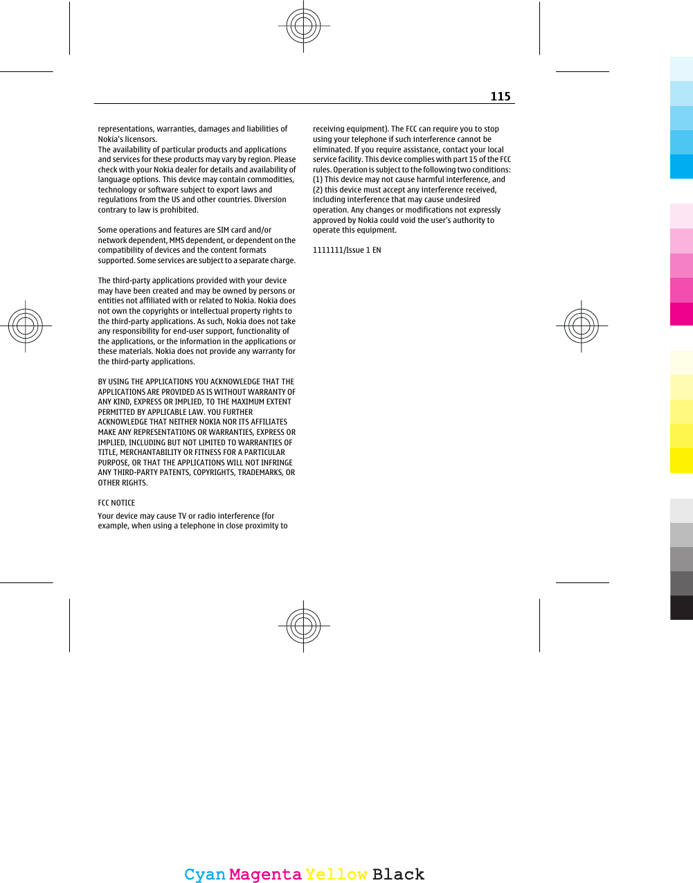 representations, warranties, damages and liabilities ofNokia&apos;s licensors.The availability of particular products and applicationsand services for these products may vary by region. Pleasecheck with your Nokia dealer for details and availability oflanguage options. This device may contain commodities,technology or software subject to export laws andregulations from the US and other countries. Diversioncontrary to law is prohibited.Some operations and features are SIM card and/ornetwork dependent, MMS dependent, or dependent on thecompatibility of devices and the content formatssupported. Some services are subject to a separate charge.The third-party applications provided with your devicemay have been created and may be owned by persons orentities not affiliated with or related to Nokia. Nokia doesnot own the copyrights or intellectual property rights tothe third-party applications. As such, Nokia does not takeany responsibility for end-user support, functionality ofthe applications, or the information in the applications orthese materials. Nokia does not provide any warranty forthe third-party applications.BY USING THE APPLICATIONS YOU ACKNOWLEDGE THAT THEAPPLICATIONS ARE PROVIDED AS IS WITHOUT WARRANTY OFANY KIND, EXPRESS OR IMPLIED, TO THE MAXIMUM EXTENTPERMITTED BY APPLICABLE LAW. YOU FURTHERACKNOWLEDGE THAT NEITHER NOKIA NOR ITS AFFILIATESMAKE ANY REPRESENTATIONS OR WARRANTIES, EXPRESS ORIMPLIED, INCLUDING BUT NOT LIMITED TO WARRANTIES OFTITLE, MERCHANTABILITY OR FITNESS FOR A PARTICULARPURPOSE, OR THAT THE APPLICATIONS WILL NOT INFRINGEANY THIRD-PARTY PATENTS, COPYRIGHTS, TRADEMARKS, OROTHER RIGHTS.FCC NOTICEYour device may cause TV or radio interference (forexample, when using a telephone in close proximity toreceiving equipment). The FCC can require you to stopusing your telephone if such interference cannot beeliminated. If you require assistance, contact your localservice facility. This device complies with part 15 of the FCCrules. Operation is subject to the following two conditions:(1) This device may not cause harmful interference, and(2) this device must accept any interference received,including interference that may cause undesiredoperation. Any changes or modifications not expresslyapproved by Nokia could void the user&apos;s authority tooperate this equipment.1111111/Issue 1 EN115CyanCyanMagentaMagentaYellowYellowBlackBlack