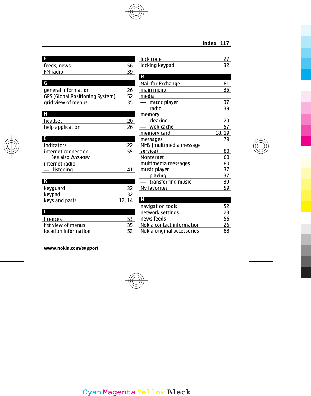 Ffeeds, news 56FM radio 39Ggeneral information 26GPS (Global Positioning System) 52grid view of menus 35Hheadset 20help application 26Iindicators 22internet connection 55See also browserinternet radio—  listening 41Kkeyguard 32keypad 32keys and parts 12, 14Llicences 53list view of menus 35location information 52lock code 27locking keypad 32MMail for Exchange 81main menu 35media—  music player 37—  radio 39memory—  clearing 29—  web cache 57memory card 18, 19messages 79MMS (multimedia messageservice) 80Monternet 60multimedia messages 80music player 37—  playing 37—  transferring music 39My favorites 59Nnavigation tools 52network settings 23news feeds 56Nokia contact information 26Nokia original accessories 88Index 117www.nokia.com/supportCyanCyanMagentaMagentaYellowYellowBlackBlack