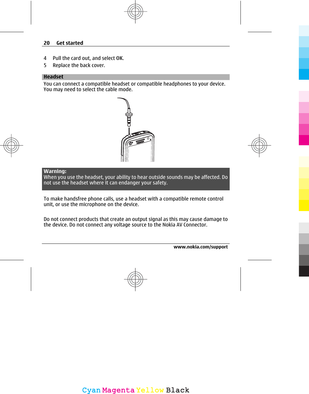 4 Pull the card out, and select OK.5 Replace the back cover.HeadsetYou can connect a compatible headset or compatible headphones to your device.You may need to select the cable mode.Warning:When you use the headset, your ability to hear outside sounds may be affected. Donot use the headset where it can endanger your safety.To make handsfree phone calls, use a headset with a compatible remote controlunit, or use the microphone on the device.Do not connect products that create an output signal as this may cause damage tothe device. Do not connect any voltage source to the Nokia AV Connector.20 Get startedwww.nokia.com/supportCyanCyanMagentaMagentaYellowYellowBlackBlack
