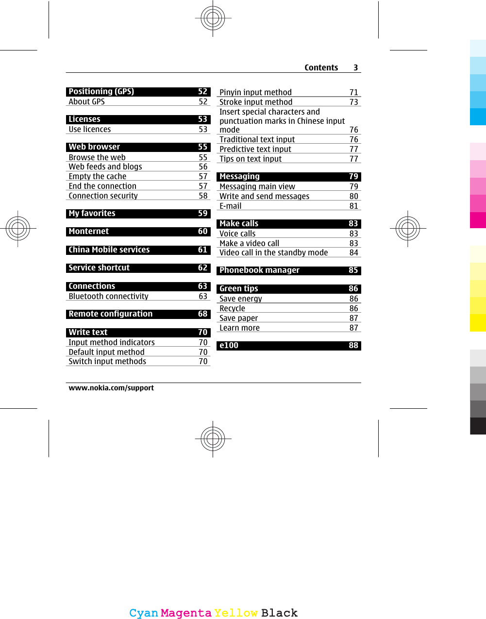 Positioning (GPS) 52About GPS 52Licenses 53Use licences 53Web browser 55Browse the web 55Web feeds and blogs 56Empty the cache 57End the connection 57Connection security 58My favorites 59Monternet 60China Mobile services 61Service shortcut 62Connections 63Bluetooth connectivity 63Remote configuration 68Write text 70Input method indicators 70Default input method 70Switch input methods 70Pinyin input method 71Stroke input method 73Insert special characters andpunctuation marks in Chinese inputmode 76Traditional text input 76Predictive text input 77Tips on text input 77Messaging 79Messaging main view 79Write and send messages 80E-mail 81Make calls 83Voice calls  83Make a video call 83Video call in the standby mode  84Phonebook manager 85Green tips 86Save energy 86Recycle 86Save paper 87Learn more 87e100 88Contents 3www.nokia.com/supportCyanCyanMagentaMagentaYellowYellowBlackBlack