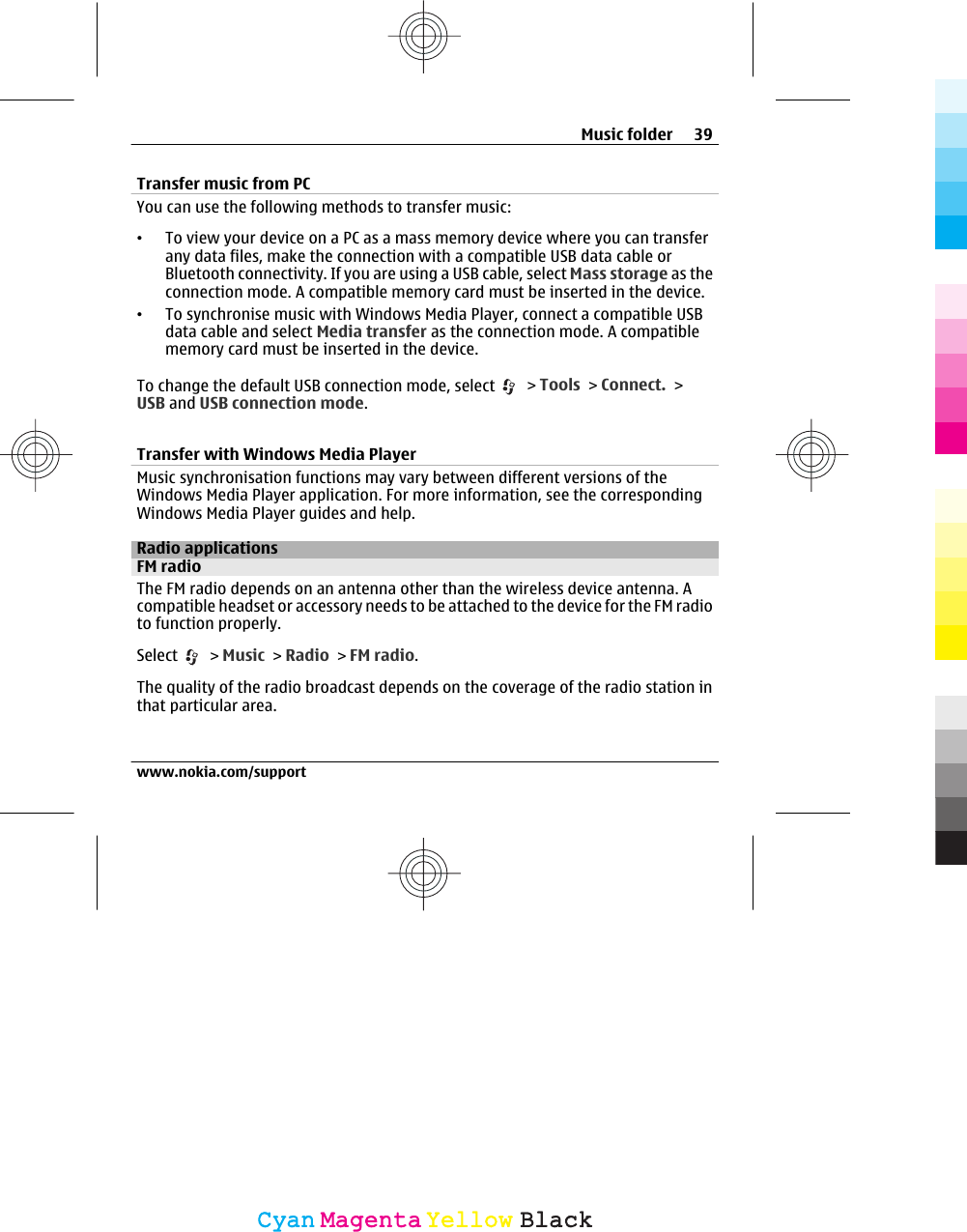 Transfer music from PCYou can use the following methods to transfer music:•To view your device on a PC as a mass memory device where you can transferany data files, make the connection with a compatible USB data cable orBluetooth connectivity. If you are using a USB cable, select Mass storage as theconnection mode. A compatible memory card must be inserted in the device.•To synchronise music with Windows Media Player, connect a compatible USBdata cable and select Media transfer as the connection mode. A compatiblememory card must be inserted in the device.To change the default USB connection mode, select   &gt; Tools &gt; Connect. &gt;USB and USB connection mode.Transfer with Windows Media PlayerMusic synchronisation functions may vary between different versions of theWindows Media Player application. For more information, see the correspondingWindows Media Player guides and help.Radio applicationsFM radioThe FM radio depends on an antenna other than the wireless device antenna. Acompatible headset or accessory needs to be attached to the device for the FM radioto function properly.Select   &gt; Music &gt; Radio &gt; FM radio.The quality of the radio broadcast depends on the coverage of the radio station inthat particular area.Music folder 39www.nokia.com/supportCyanCyanMagentaMagentaYellowYellowBlackBlack