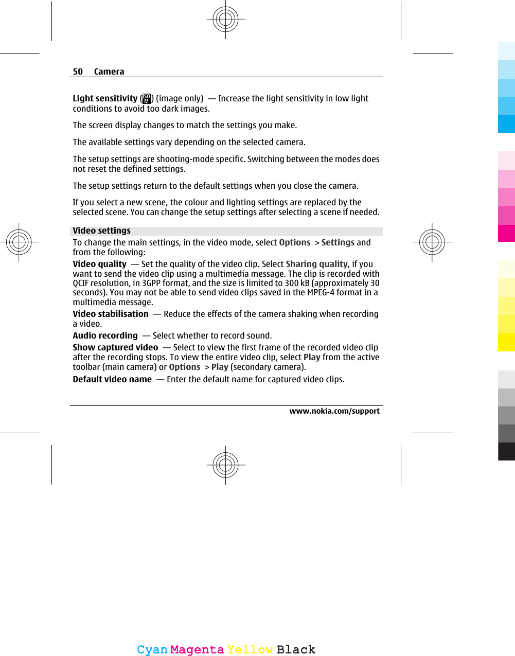 Light sensitivity ( ) (image only)  — Increase the light sensitivity in low lightconditions to avoid too dark images.The screen display changes to match the settings you make.The available settings vary depending on the selected camera.The setup settings are shooting-mode specific. Switching between the modes doesnot reset the defined settings.The setup settings return to the default settings when you close the camera.If you select a new scene, the colour and lighting settings are replaced by theselected scene. You can change the setup settings after selecting a scene if needed.Video settingsTo change the main settings, in the video mode, select Options &gt; Settings andfrom the following:Video quality  — Set the quality of the video clip. Select Sharing quality, if youwant to send the video clip using a multimedia message. The clip is recorded withQCIF resolution, in 3GPP format, and the size is limited to 300 kB (approximately 30seconds). You may not be able to send video clips saved in the MPEG-4 format in amultimedia message.Video stabilisation  — Reduce the effects of the camera shaking when recordinga video.Audio recording  — Select whether to record sound.Show captured video  — Select to view the first frame of the recorded video clipafter the recording stops. To view the entire video clip, select Play from the activetoolbar (main camera) or Options &gt; Play (secondary camera).Default video name  — Enter the default name for captured video clips.50 Camerawww.nokia.com/supportCyanCyanMagentaMagentaYellowYellowBlackBlack