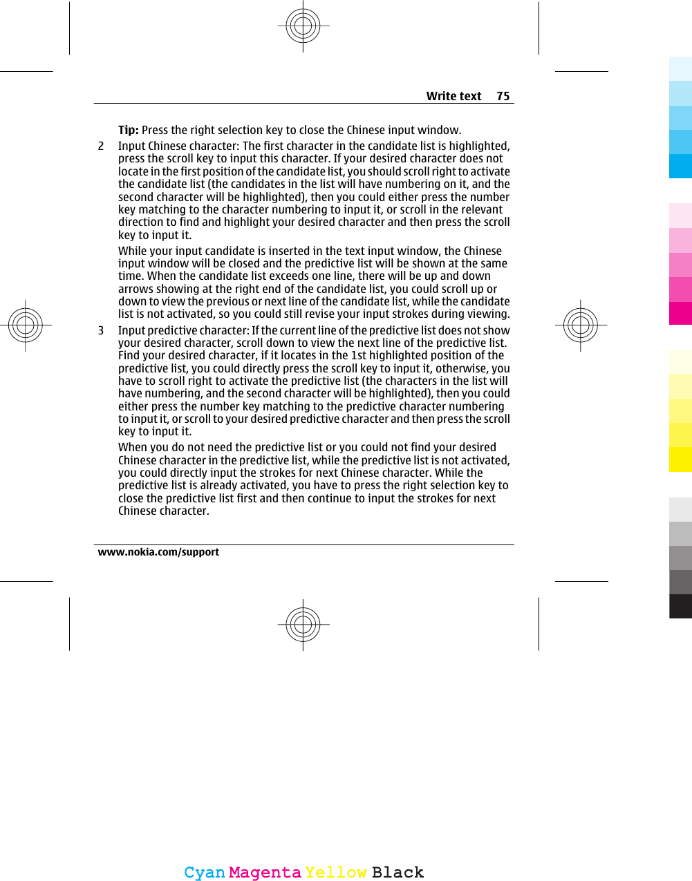 Tip: Press the right selection key to close the Chinese input window.2 Input Chinese character: The first character in the candidate list is highlighted,press the scroll key to input this character. If your desired character does notlocate in the first position of the candidate list, you should scroll right to activatethe candidate list (the candidates in the list will have numbering on it, and thesecond character will be highlighted), then you could either press the numberkey matching to the character numbering to input it, or scroll in the relevantdirection to find and highlight your desired character and then press the scrollkey to input it.While your input candidate is inserted in the text input window, the Chineseinput window will be closed and the predictive list will be shown at the sametime. When the candidate list exceeds one line, there will be up and downarrows showing at the right end of the candidate list, you could scroll up ordown to view the previous or next line of the candidate list, while the candidatelist is not activated, so you could still revise your input strokes during viewing.3 Input predictive character: If the current line of the predictive list does not showyour desired character, scroll down to view the next line of the predictive list.Find your desired character, if it locates in the 1st highlighted position of thepredictive list, you could directly press the scroll key to input it, otherwise, youhave to scroll right to activate the predictive list (the characters in the list willhave numbering, and the second character will be highlighted), then you couldeither press the number key matching to the predictive character numberingto input it, or scroll to your desired predictive character and then press the scrollkey to input it.When you do not need the predictive list or you could not find your desiredChinese character in the predictive list, while the predictive list is not activated,you could directly input the strokes for next Chinese character. While thepredictive list is already activated, you have to press the right selection key toclose the predictive list first and then continue to input the strokes for nextChinese character.Write text 75www.nokia.com/supportCyanCyanMagentaMagentaYellowYellowBlackBlack
