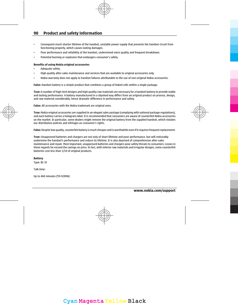 •Consequent much shorter lifetime of the handset, unstable power supply that prevents the handset circuit fromfunctioning properly, which causes lasting damages.•Poor performance and reliability of the handset, undermined voice quality and frequent breakdown.•Potential burning or explosion that endangers consumer&apos;s safety.Benefits of using Nokia original accessories•Adequate safety.•High quality after-sales maintenance and services that are available to original accessories only.•Nokia warranty does not apply to handset failures attributable to the use of non-original Nokia accessories.False: Handset battery is a simple product that combines a group of linked cells within a single package.True: A number of high-tech designs and high quality raw materials are necessary for a handset battery to provide stableand lasting performance. A battery manufactured in a slipshod way differs from an original product on process, design,and raw material considerably, hence dramatic difference in performance and safety.False: All accessories with the Nokia trademark are original ones.True: Nokia original accessories are supplied in an elegant sales package (complying with national package regulations),and each battery carries a hologram label. It is recommended that consumers are aware of counterfeit Nokia accessorieson the market. In particular, some dealers might remove the original battery from the supplied handset, which violatesour distribution policies and infringes on consumer&apos;s rights.False: Despite low quality, counterfeit battery is much cheaper and is worthwhile even if it requires frequent replacement.True: Unapproved batteries and chargers are not only of short lifetime and poor performance, but will noticeablyundermine the handset&apos;s performance and reduce its lifetime. It is also deprived of comprehensive after-salesmaintenance and repair. Most important, unapproved batteries and chargers pose safety threats to consumers. Losses inthese regards far exceed the savings on price. In fact, with inferior raw materials and irregular designs, some counterfeitbatteries cost less than 1/10 of original products.BatteryType: BL-5FTalk time:Up to 460 minutes (TD-SCDMA)90 Product and safety informationwww.nokia.com/supportCyanCyanMagentaMagentaYellowYellowBlackBlack
