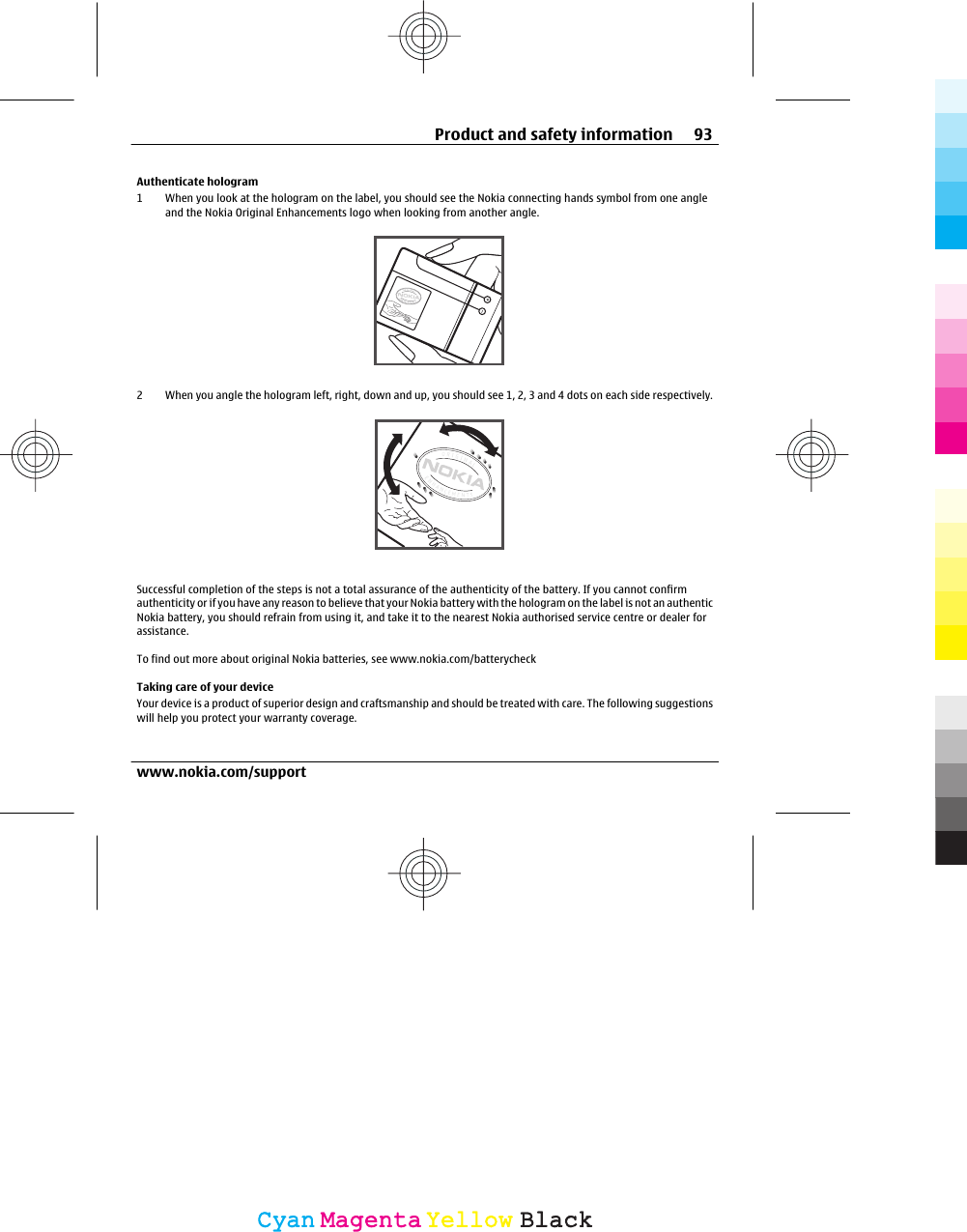 Authenticate hologram1 When you look at the hologram on the label, you should see the Nokia connecting hands symbol from one angleand the Nokia Original Enhancements logo when looking from another angle.2 When you angle the hologram left, right, down and up, you should see 1, 2, 3 and 4 dots on each side respectively.Successful completion of the steps is not a total assurance of the authenticity of the battery. If you cannot confirmauthenticity or if you have any reason to believe that your Nokia battery with the hologram on the label is not an authenticNokia battery, you should refrain from using it, and take it to the nearest Nokia authorised service centre or dealer forassistance.To find out more about original Nokia batteries, see www.nokia.com/batterycheckTaking care of your deviceYour device is a product of superior design and craftsmanship and should be treated with care. The following suggestionswill help you protect your warranty coverage.Product and safety information 93www.nokia.com/supportCyanCyanMagentaMagentaYellowYellowBlackBlack