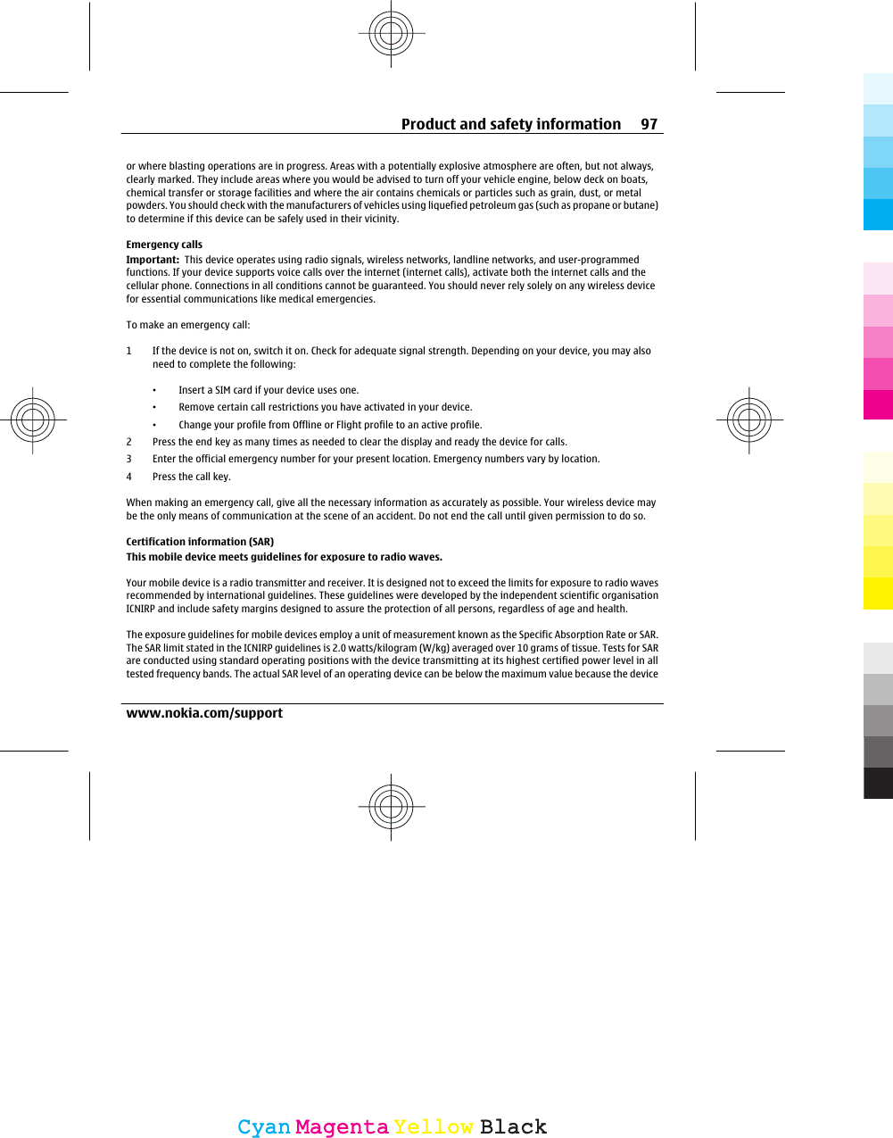 or where blasting operations are in progress. Areas with a potentially explosive atmosphere are often, but not always,clearly marked. They include areas where you would be advised to turn off your vehicle engine, below deck on boats,chemical transfer or storage facilities and where the air contains chemicals or particles such as grain, dust, or metalpowders. You should check with the manufacturers of vehicles using liquefied petroleum gas (such as propane or butane)to determine if this device can be safely used in their vicinity.Emergency callsImportant:  This device operates using radio signals, wireless networks, landline networks, and user-programmedfunctions. If your device supports voice calls over the internet (internet calls), activate both the internet calls and thecellular phone. Connections in all conditions cannot be guaranteed. You should never rely solely on any wireless devicefor essential communications like medical emergencies.To make an emergency call:1 If the device is not on, switch it on. Check for adequate signal strength. Depending on your device, you may alsoneed to complete the following:•Insert a SIM card if your device uses one.•Remove certain call restrictions you have activated in your device.•Change your profile from Offline or Flight profile to an active profile.2 Press the end key as many times as needed to clear the display and ready the device for calls.3 Enter the official emergency number for your present location. Emergency numbers vary by location.4Press the call key.When making an emergency call, give all the necessary information as accurately as possible. Your wireless device maybe the only means of communication at the scene of an accident. Do not end the call until given permission to do so.Certification information (SAR)This mobile device meets guidelines for exposure to radio waves.Your mobile device is a radio transmitter and receiver. It is designed not to exceed the limits for exposure to radio wavesrecommended by international guidelines. These guidelines were developed by the independent scientific organisationICNIRP and include safety margins designed to assure the protection of all persons, regardless of age and health.The exposure guidelines for mobile devices employ a unit of measurement known as the Specific Absorption Rate or SAR.The SAR limit stated in the ICNIRP guidelines is 2.0 watts/kilogram (W/kg) averaged over 10 grams of tissue. Tests for SARare conducted using standard operating positions with the device transmitting at its highest certified power level in alltested frequency bands. The actual SAR level of an operating device can be below the maximum value because the deviceProduct and safety information 97www.nokia.com/supportCyanCyanMagentaMagentaYellowYellowBlackBlack
