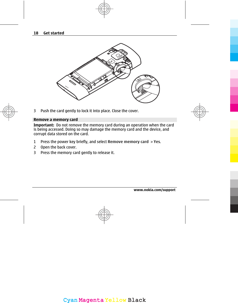 3 Push the card gently to lock it into place. Close the cover.Remove a memory cardImportant:  Do not remove the memory card during an operation when the cardis being accessed. Doing so may damage the memory card and the device, andcorrupt data stored on the card.1 Press the power key briefly, and select Remove memory card &gt; Yes.2 Open the back cover.3 Press the memory card gently to release it.18 Get startedwww.nokia.com/supportCyanCyanMagentaMagentaYellowYellowBlackBlack