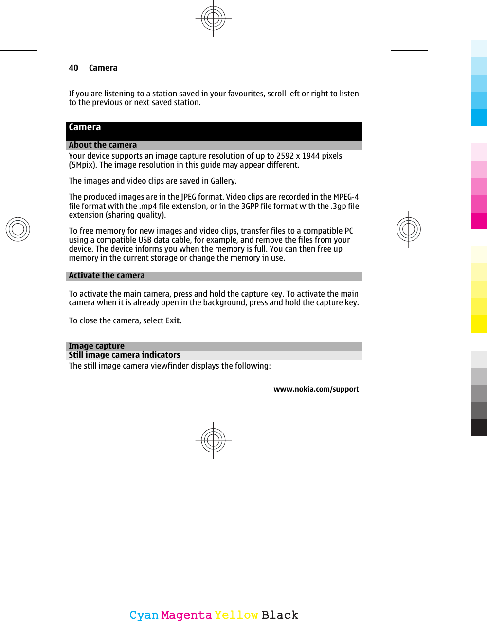 If you are listening to a station saved in your favourites, scroll left or right to listento the previous or next saved station.CameraAbout the cameraYour device supports an image capture resolution of up to 2592 x 1944 pixels(5Mpix). The image resolution in this guide may appear different.The images and video clips are saved in Gallery.The produced images are in the JPEG format. Video clips are recorded in the MPEG-4file format with the .mp4 file extension, or in the 3GPP file format with the .3gp fileextension (sharing quality).To free memory for new images and video clips, transfer files to a compatible PCusing a compatible USB data cable, for example, and remove the files from yourdevice. The device informs you when the memory is full. You can then free upmemory in the current storage or change the memory in use.Activate the cameraTo activate the main camera, press and hold the capture key. To activate the maincamera when it is already open in the background, press and hold the capture key.To close the camera, select Exit.Image captureStill image camera indicatorsThe still image camera viewfinder displays the following:40 Camerawww.nokia.com/supportCyanCyanMagentaMagentaYellowYellowBlackBlack