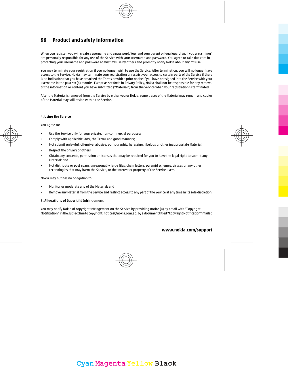 When you register, you will create a username and a password. You (and your parent or legal guardian, if you are a minor)are personally responsible for any use of the Service with your username and password. You agree to take due care inprotecting your username and password against misuse by others and promptly notify Nokia about any misuse.You may terminate your registration if you no longer wish to use the Service. After termination, you will no longer haveaccess to the Service. Nokia may terminate your registration or restrict your access to certain parts of the Service if thereis an indication that you have breached the Terms or with a prior notice if you have not signed into the Service with yourusername in the past six (6) months. Except as set forth in Privacy Policy, Nokia shall not be responsible for any removalof the information or content you have submitted (“Material”) from the Service when your registration is terminated.After the Material is removed from the Service by either you or Nokia, some traces of the Material may remain and copiesof the Material may still reside within the Service.4. Using the ServiceYou agree to:•Use the Service only for your private, non-commercial purposes;•Comply with applicable laws, the Terms and good manners;•Not submit unlawful, offensive, abusive, pornographic, harassing, libelous or other inappropriate Material;•Respect the privacy of others;•Obtain any consents, permission or licenses that may be required for you to have the legal right to submit anyMaterial; and•Not distribute or post spam, unreasonably large files, chain letters, pyramid schemes, viruses or any othertechnologies that may harm the Service, or the interest or property of the Service users.Nokia may but has no obligation to:•Monitor or moderate any of the Material; and•Remove any Material from the Service and restrict access to any part of the Service at any time in its sole discretion.5. Allegations of Copyright InfringementYou may notify Nokia of copyright infringement on the Service by providing notice (a) by email with “CopyrightNotification” in the subject line to copyright. notices@nokia.com, (b) by a document titled “Copyright Notification” mailed96 Product and safety informationwww.nokia.com/supportCyanCyanMagentaMagentaYellowYellowBlackBlack