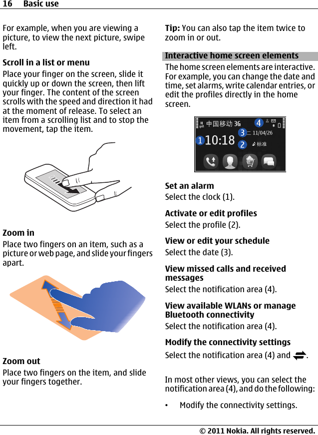 For example, when you are viewing apicture, to view the next picture, swipeleft.Scroll in a list or menuPlace your finger on the screen, slide itquickly up or down the screen, then liftyour finger. The content of the screenscrolls with the speed and direction it hadat the moment of release. To select anitem from a scrolling list and to stop themovement, tap the item.Zoom inPlace two fingers on an item, such as apicture or web page, and slide your fingersapart.Zoom outPlace two fingers on the item, and slideyour fingers together.Tip: You can also tap the item twice tozoom in or out.Interactive home screen elementsThe home screen elements are interactive.For example, you can change the date andtime, set alarms, write calendar entries, oredit the profiles directly in the homescreen.Set an alarmSelect the clock (1).Activate or edit profilesSelect the profile (2).View or edit your scheduleSelect the date (3).View missed calls and receivedmessagesSelect the notification area (4).View available WLANs or manageBluetooth connectivitySelect the notification area (4).Modify the connectivity settingsSelect the notification area (4) and  .In most other views, you can select thenotification area (4), and do the following:•Modify the connectivity settings.16 Basic use© 2011 Nokia. All rights reserved.