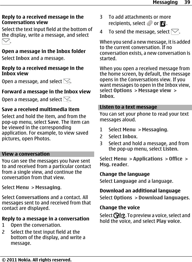 Reply to a received message in theConversations viewSelect the text input field at the bottom ofthe display, write a message, and select.Open a message in the Inbox folderSelect Inbox and a message.Reply to a received message in theInbox viewOpen a message, and select  .Forward a message in the Inbox viewOpen a message, and select  .Save a received multimedia itemSelect and hold the item, and from thepop-up menu, select Save. The item canbe viewed in the correspondingapplication. For example, to view savedpictures, open Photos.View a conversationYou can see the messages you have sentto and received from a particular contactfrom a single view, and continue theconversation from that view.Select Menu &gt; Messaging.Select Conversations and a contact. Allmessages sent to and received from thatcontact are displayed.Reply to a message in a conversation1 Open the conversation.2 Select the text input field at thebottom of the display, and write amessage.3 To add attachments or morerecipients, select   or  .4 To send the message, select  .When you send a new message, it is addedto the current conversation. If noconversation exists, a new conversation isstarted.When you open a received message fromthe home screen, by default, the messageopens in the Conversations view. If youwant messages to open in the Inbox view,select Options &gt; Message view &gt;Inbox.Listen to a text messageYou can set your phone to read your textmessages aloud.1 Select Menu &gt; Messaging.2 Select Inbox.3 Select and hold a message, and fromthe pop-up menu, select Listen.Select Menu &gt; Applications &gt; Office &gt;Msg. reader.Change the languageSelect Language and a language.Download an additional languageSelect Options &gt; Download languages.Change the voiceSelect  . To preview a voice, select andhold the voice, and select Play voice.Messaging 39© 2011 Nokia. All rights reserved.