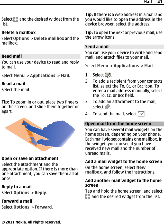 Select   and the desired widget from thelist.Delete a mailboxSelect Options &gt;  Delete mailbox and themailbox.Read mailYou can use your device to read and replyto mail.Select Menu &gt; Applications &gt; Mail.Read a mailSelect the mail.Tip: To zoom in or out, place two fingerson the screen, and slide them together orapart.Open or save an attachmentSelect the attachment and theappropriate option. If there is more thanone attachment, you can save them all atonce.Reply to a mailSelect Options &gt; Reply.Forward a mailSelect Options &gt; Forward.Tip: If there is a web address in a mail andyou would like to open the address in thedevice browser, select the address.Tip: To open the next or previous mail, usethe arrow icons.Send a mailYou can use your device to write and sendmail, and attach files to your mail.Select Menu &gt; Applications &gt; Mail.1 Select  .2 To add a recipient from your contactslist, select the To, Cc, or Bcc icon. Toenter a mail address manually, selectthe To, Cc, or Bcc field.3 To add an attachment to the mail,select  .4 To send the mail, select  .Open mail from the home screenYou can have several mail widgets on thehome screen, depending on your phone.Each mail widget contains one mailbox. Inthe widget, you can see if you havereceived new mail and the number ofunread mails.Add a mail widget to the home screenOn the home screen, select Newmailbox, and follow the instructions.Add another mail widget to the homescreenTap and hold the home screen, and select and the desired widget from the list.Mail 41© 2011 Nokia. All rights reserved.