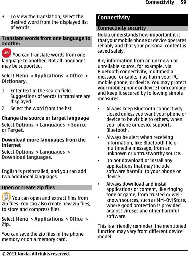 3 To view the translation, select thedesired word from the displayed listof words.Translate words from one language toanother You can translate words from onelanguage to another. Not all languagesmay be supported.Select Menu &gt; Applications &gt; Office &gt;Dictionary.1 Enter text in the search field.Suggestions of words to translate aredisplayed.2 Select the word from the list.Change the source or target languageSelect Options &gt; Languages &gt; Sourceor Target.Download more languages from theinternetSelect Options &gt; Languages &gt;Download languages.English is preinstalled, and you can addtwo additional languages.Open or create zip files You can open and extract files fromzip files. You can also create new zip files,to store and compress files.Select Menu &gt; Applications &gt; Office &gt;Zip.You can save the zip files in the phonememory or on a memory card.ConnectivityConnectivity securityNokia understands how important it isthat your mobile phone or device operatesreliably and that your personal content issaved safely.Any information from an unknown orunreliable source, for example, viaBluetooth connectivity, multimediamessage, or cable, may harm your PC,mobile phone, or device. You may protectyour mobile phone or device from damageand keep it secured by following simplemeasures:•Always keep Bluetooth connectivityclosed unless you want your phone ordevice to be visible to others, whenyour phone or device supportsBluetooth.•Always be alert when receivinginformation, like Bluetooth file ormultimedia message, from anunknown or untrustworthy source.•Do not download or install anyapplications that may includesoftware harmful to your phone ordevice.•Always download and installapplications or content, like ringingtone or game, from trusted or well-known sources, such as MM–Ovi Store,where good protection is providedagainst viruses and other harmfulsoftware.This is a friendly reminder, the mentionedfunction may vary from different devicemodel.Connectivity 59© 2011 Nokia. All rights reserved.