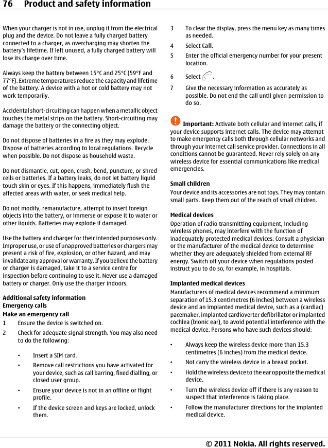 When your charger is not in use, unplug it from the electricalplug and the device. Do not leave a fully charged batteryconnected to a charger, as overcharging may shorten thebattery’s lifetime. If left unused, a fully charged battery willlose its charge over time.Always keep the battery between 15°C and 25°C (59°F and77°F). Extreme temperatures reduce the capacity and lifetimeof the battery. A device with a hot or cold battery may notwork temporarily.Accidental short-circuiting can happen when a metallic objecttouches the metal strips on the battery. Short-circuiting maydamage the battery or the connecting object.Do not dispose of batteries in a fire as they may explode.Dispose of batteries according to local regulations. Recyclewhen possible. Do not dispose as household waste.Do not dismantle, cut, open, crush, bend, puncture, or shredcells or batteries. If a battery leaks, do not let battery liquidtouch skin or eyes. If this happens, immediately flush theaffected areas with water, or seek medical help.Do not modify, remanufacture, attempt to insert foreignobjects into the battery, or immerse or expose it to water orother liquids. Batteries may explode if damaged.Use the battery and charger for their intended purposes only.Improper use, or use of unapproved batteries or chargers maypresent a risk of fire, explosion, or other hazard, and mayinvalidate any approval or warranty. If you believe the batteryor charger is damaged, take it to a service centre forinspection before continuing to use it. Never use a damagedbattery or charger. Only use the charger indoors.Additional safety informationEmergency callsMake an emergency call1 Ensure the device is switched on.2 Check for adequate signal strength. You may also needto do the following:•Insert a SIM card.•Remove call restrictions you have activated foryour device, such as call barring, fixed dialling, orclosed user group.•Ensure your device is not in an offline or flightprofile.•If the device screen and keys are locked, unlockthem.3 To clear the display, press the menu key as many timesas needed.4Select Call.5 Enter the official emergency number for your presentlocation.6Select .7 Give the necessary information as accurately aspossible. Do not end the call until given permission todo so.Important: Activate both cellular and internet calls, ifyour device supports internet calls. The device may attemptto make emergency calls both through cellular networks andthrough your internet call service provider. Connections in allconditions cannot be guaranteed. Never rely solely on anywireless device for essential communications like medicalemergencies.Small childrenYour device and its accessories are not toys. They may containsmall parts. Keep them out of the reach of small children.Medical devicesOperation of radio transmitting equipment, includingwireless phones, may interfere with the function ofinadequately protected medical devices. Consult a physicianor the manufacturer of the medical device to determinewhether they are adequately shielded from external RFenergy. Switch off your device when regulations postedinstruct you to do so, for example, in hospitals.Implanted medical devicesManufacturers of medical devices recommend a minimumseparation of 15.3 centimetres (6 inches) between a wirelessdevice and an implanted medical device, such as a (cardiac)pacemaker, implanted cardioverter defibrillator or implantedcochlea (bionic ear), to avoid potential interference with themedical device. Persons who have such devices should:•Always keep the wireless device more than 15.3centimetres (6 inches) from the medical device.•Not carry the wireless device in a breast pocket.•Hold the wireless device to the ear opposite the medicaldevice.•Turn the wireless device off if there is any reason tosuspect that interference is taking place.•Follow the manufacturer directions for the implantedmedical device.76 Product and safety information© 2011 Nokia. All rights reserved.