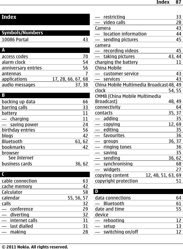 IndexSymbols/Numbers10086 Portal 43Aaccess codes 70alarm clock 54anniversary entries 56antennas 7applications 17, 28, 66, 67, 68audio messages 37, 38Bbacking up data 66barring calls 33battery 11—  charging 11—  saving power 24birthday entries 56blogs 42Bluetooth 61, 62bookmarks 42browserSee Internetbusiness cards 36, 62Ccable connection 63cache memory 42Calculator 58calendar 55, 56, 57calls 32—  conference 29—  diverting 32—  internet calls 31—  last dialled 31—  making 28—  restricting 33—  video calls 28Camera 43—  location information 44—  sending pictures 45camera—  recording videos 45—  taking pictures 43, 44charging the battery 11China Mobile—  customer service 43—  services 43China Mobile Multimedia Broadcast48, 49clock 54, 55CMMB (China Mobile MultimediaBroadcast) 48, 49connectivity 64contacts 35, 37—  adding 35—  copying 12, 69—  editing 35—  favourites 36—  groups 36, 37—  ringing tones 36—  saving 35—  sending 36, 62—  synchronising 68—  widgets 27copying content 12, 48, 51, 63, 69copyright protection 51Ddata connections 64—  Bluetooth 61date and time 55device—  rebooting 12—  setup 13—  switching on/off 12Index 87© 2011 Nokia. All rights reserved.