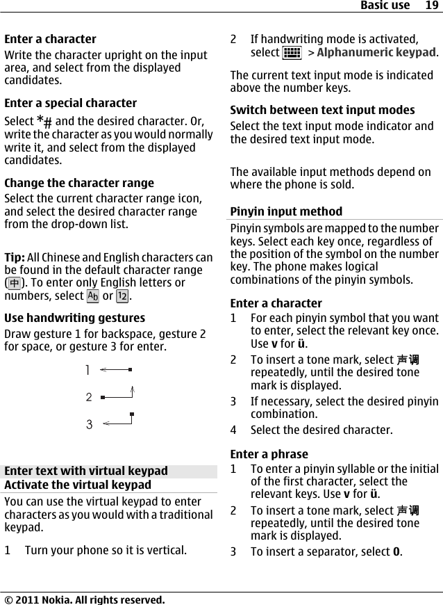 Enter a characterWrite the character upright on the inputarea, and select from the displayedcandidates.Enter a special characterSelect   and the desired character. Or,write the character as you would normallywrite it, and select from the displayedcandidates.Change the character rangeSelect the current character range icon,and select the desired character rangefrom the drop-down list.Tip: All Chinese and English characters canbe found in the default character range(). To enter only English letters ornumbers, select   or  .Use handwriting gesturesDraw gesture 1 for backspace, gesture 2for space, or gesture 3 for enter.Enter text with virtual keypadActivate the virtual keypadYou can use the virtual keypad to entercharacters as you would with a traditionalkeypad.1 Turn your phone so it is vertical.2 If handwriting mode is activated,select   &gt; Alphanumeric keypad.The current text input mode is indicatedabove the number keys.Switch between text input modesSelect the text input mode indicator andthe desired text input mode.The available input methods depend onwhere the phone is sold.Pinyin input methodPinyin symbols are mapped to the numberkeys. Select each key once, regardless ofthe position of the symbol on the numberkey. The phone makes logicalcombinations of the pinyin symbols.Enter a character1 For each pinyin symbol that you wantto enter, select the relevant key once.Use v for ü.2 To insert a tone mark, select 声调repeatedly, until the desired tonemark is displayed.3 If necessary, select the desired pinyincombination.4 Select the desired character.Enter a phrase1 To enter a pinyin syllable or the initialof the first character, select therelevant keys. Use v for ü.2 To insert a tone mark, select 声调repeatedly, until the desired tonemark is displayed.3 To insert a separator, select 0.Basic use 19© 2011 Nokia. All rights reserved.