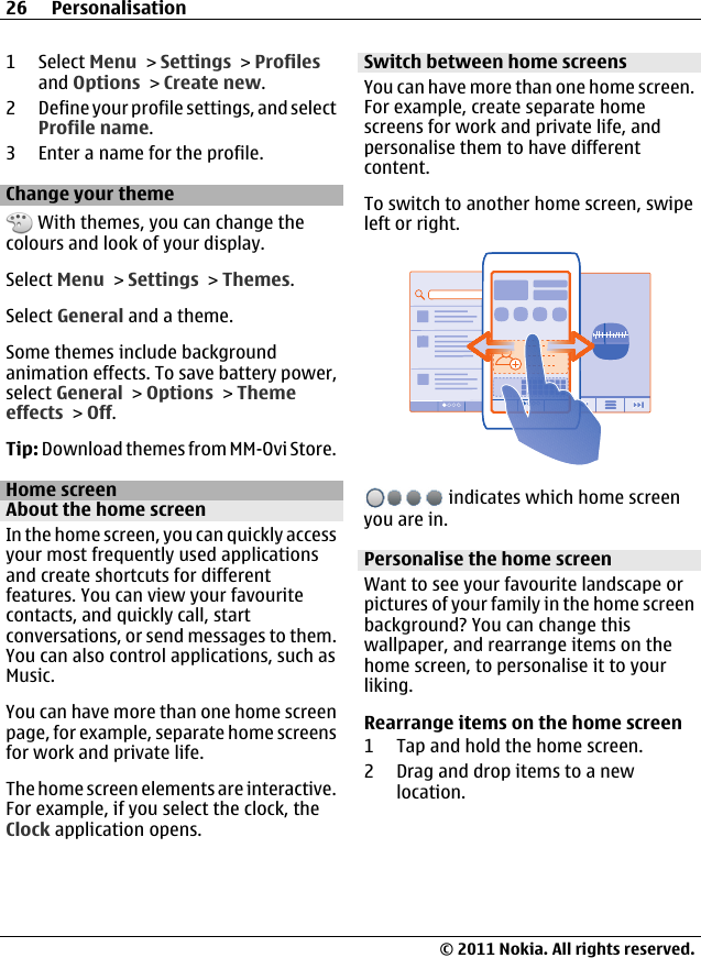 1 Select Menu &gt; Settings &gt; Profilesand Options &gt; Create new.2 Define your profile settings, and selectProfile name.3 Enter a name for the profile.Change your theme With themes, you can change thecolours and look of your display.Select Menu &gt; Settings &gt; Themes.Select General and a theme.Some themes include backgroundanimation effects. To save battery power,select General &gt; Options &gt; Themeeffects &gt; Off.Tip: Download themes from MM-Ovi Store.Home screenAbout the home screenIn the home screen, you can quickly accessyour most frequently used applicationsand create shortcuts for differentfeatures. You can view your favouritecontacts, and quickly call, startconversations, or send messages to them.You can also control applications, such asMusic.You can have more than one home screenpage, for example, separate home screensfor work and private life.The home screen elements are interactive.For example, if you select the clock, theClock application opens.Switch between home screensYou can have more than one home screen.For example, create separate homescreens for work and private life, andpersonalise them to have differentcontent.To switch to another home screen, swipeleft or right. indicates which home screenyou are in.Personalise the home screenWant to see your favourite landscape orpictures of your family in the home screenbackground? You can change thiswallpaper, and rearrange items on thehome screen, to personalise it to yourliking.Rearrange items on the home screen1 Tap and hold the home screen.2 Drag and drop items to a newlocation.26 Personalisation© 2011 Nokia. All rights reserved.