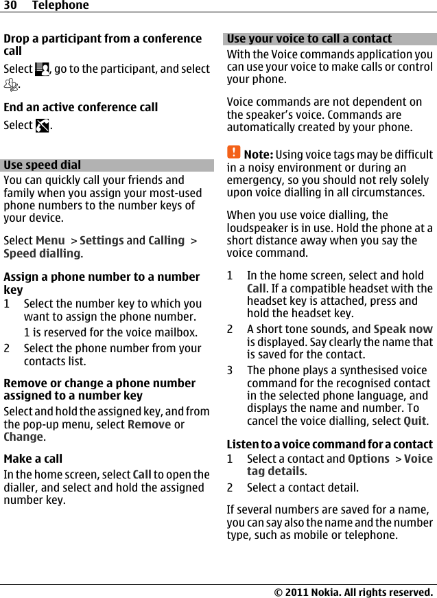 Drop a participant from a conferencecallSelect  , go to the participant, and select.End an active conference callSelect  .Use speed dialYou can quickly call your friends andfamily when you assign your most-usedphone numbers to the number keys ofyour device.Select Menu &gt; Settings and Calling &gt;Speed dialling.Assign a phone number to a numberkey1 Select the number key to which youwant to assign the phone number.1 is reserved for the voice mailbox.2 Select the phone number from yourcontacts list.Remove or change a phone numberassigned to a number keySelect and hold the assigned key, and fromthe pop-up menu, select Remove orChange.Make a callIn the home screen, select Call to open thedialler, and select and hold the assignednumber key.Use your voice to call a contactWith the Voice commands application youcan use your voice to make calls or controlyour phone.Voice commands are not dependent onthe speaker’s voice. Commands areautomatically created by your phone.Note: Using voice tags may be difficultin a noisy environment or during anemergency, so you should not rely solelyupon voice dialling in all circumstances.When you use voice dialling, theloudspeaker is in use. Hold the phone at ashort distance away when you say thevoice command.1 In the home screen, select and holdCall. If a compatible headset with theheadset key is attached, press andhold the headset key.2 A short tone sounds, and Speak nowis displayed. Say clearly the name thatis saved for the contact.3 The phone plays a synthesised voicecommand for the recognised contactin the selected phone language, anddisplays the name and number. Tocancel the voice dialling, select Quit.Listen to a voice command for a contact1 Select a contact and Options &gt; Voicetag details.2 Select a contact detail.If several numbers are saved for a name,you can say also the name and the numbertype, such as mobile or telephone.30 Telephone© 2011 Nokia. All rights reserved.
