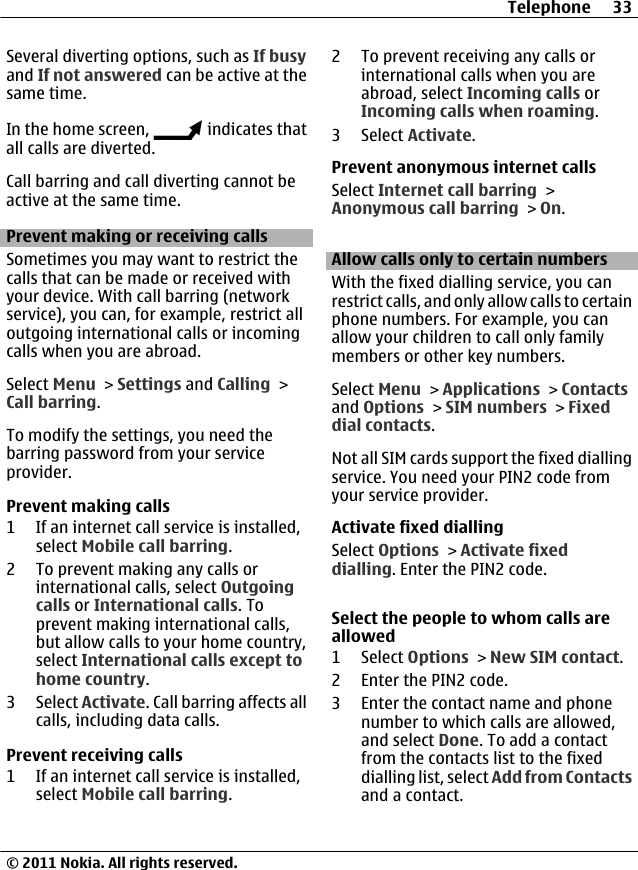 Several diverting options, such as If busyand If not answered can be active at thesame time.In the home screen,   indicates thatall calls are diverted.Call barring and call diverting cannot beactive at the same time.Prevent making or receiving callsSometimes you may want to restrict thecalls that can be made or received withyour device. With call barring (networkservice), you can, for example, restrict alloutgoing international calls or incomingcalls when you are abroad.Select Menu &gt; Settings and Calling &gt;Call barring.To modify the settings, you need thebarring password from your serviceprovider.Prevent making calls1 If an internet call service is installed,select Mobile call barring.2 To prevent making any calls orinternational calls, select Outgoingcalls or International calls. Toprevent making international calls,but allow calls to your home country,select International calls except tohome country.3 Select Activate. Call barring affects allcalls, including data calls.Prevent receiving calls1 If an internet call service is installed,select Mobile call barring.2 To prevent receiving any calls orinternational calls when you areabroad, select Incoming calls orIncoming calls when roaming.3 Select Activate.Prevent anonymous internet callsSelect Internet call barring &gt;Anonymous call barring &gt; On.Allow calls only to certain numbersWith the fixed dialling service, you canrestrict calls, and only allow calls to certainphone numbers. For example, you canallow your children to call only familymembers or other key numbers.Select Menu &gt; Applications &gt; Contactsand Options &gt; SIM numbers &gt; Fixeddial contacts.Not all SIM cards support the fixed diallingservice. You need your PIN2 code fromyour service provider.Activate fixed diallingSelect Options &gt; Activate fixeddialling. Enter the PIN2 code.Select the people to whom calls areallowed1 Select Options &gt; New SIM contact.2 Enter the PIN2 code.3 Enter the contact name and phonenumber to which calls are allowed,and select Done. To add a contactfrom the contacts list to the fixeddialling list, select Add from Contactsand a contact.Telephone 33© 2011 Nokia. All rights reserved.