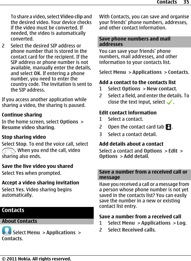 To share a video, select Video clip andthe desired video. Your device checksif the video must be converted. Ifneeded, the video is automaticallyconverted.2 Select the desired SIP address orphone number that is stored in thecontact card for the recipient. If theSIP address or phone number is notavailable, manually enter the details,and select OK. If entering a phonenumber, you need to enter thecountry code. The invitation is sent tothe SIP address.If you access another application whilesharing a video, the sharing is paused.Continue sharingIn the home screen, select Options &gt;Resume video sharing.Stop sharing videoSelect Stop. To end the voice call, select. When you end the call, videosharing also ends.Save the live video you sharedSelect Yes when prompted.Accept a video sharing invitationSelect Yes. Video sharing beginsautomatically.ContactsAbout Contacts Select Menu &gt; Applications &gt;Contacts.With Contacts, you can save and organiseyour friends&apos; phone numbers, addresses,and other contact information.Save phone numbers and mailaddressesYou can save your friends&apos; phonenumbers, mail addresses, and otherinformation to your contacts list.Select Menu &gt; Applications &gt; Contacts.Add a contact to the contacts list1 Select Options &gt; New contact.2 Select a field, and enter the details. Toclose the text input, select  .Edit contact information1 Select a contact.2 Open the contact card tab  .3 Select a contact detail.Add details about a contactSelect a contact and Options &gt; Edit &gt;Options &gt; Add detail.Save a number from a received call ormessageHave you received a call or a message froma person whose phone number is not yetsaved in the contacts list? You can easilysave the number in a new or existingcontact list entry.Save a number from a received call1 Select Menu &gt; Applications &gt; Log.2 Select Received calls.Contacts 35© 2011 Nokia. All rights reserved.