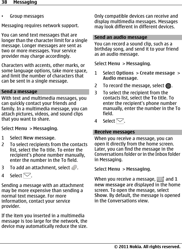 •Group messagesMessaging requires network support.You can send text messages that arelonger than the character limit for a singlemessage. Longer messages are sent astwo or more messages. Your serviceprovider may charge accordingly.Characters with accents, other marks, orsome language options, take more space,and limit the number of characters thatcan be sent in a single message.Send a messageWith text and multimedia messages, youcan quickly contact your friends andfamily. In a multimedia message, you canattach pictures, videos, and sound clipsthat you want to share.Select Menu &gt; Messaging.1 Select New message.2 To select recipients from the contactslist, select the To title. To enter therecipient’s phone number manually,enter the number in the To field.3 To add an attachment, select  .4 Select  .Sending a message with an attachmentmay be more expensive than sending anormal text message. For moreinformation, contact your serviceprovider.If the item you inserted in a multimediamessage is too large for the network, thedevice may automatically reduce the size.Only compatible devices can receive anddisplay multimedia messages. Messagesmay look different in different devices.Send an audio messageYou can record a sound clip, such as abirthday song, and send it to your friendas an audio message.Select Menu &gt; Messaging.1 Select Options &gt; Create message &gt;Audio message.2 To record the message, select  .3 To select the recipient from thecontacts list, select the To title. Toenter the recipient&apos;s phone numbermanually, enter the number in the Tofield.4 Select  .Receive messagesWhen you receive a message, you canopen it directly from the home screen.Later, you can find the message in theConversations folder or in the Inbox folderin Messaging.Select Menu &gt; Messaging.When you receive a message,   and 1new message are displayed in the homescreen. To open the message, selectShow. By default, the message is openedin the Conversations view.38 Messaging© 2011 Nokia. All rights reserved.