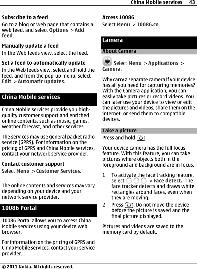 Subscribe to a feedGo to a blog or web page that contains aweb feed, and select Options &gt; Addfeed.Manually update a feedIn the Web feeds view, select the feed.Set a feed to automatically updateIn the Web feeds view, select and hold thefeed, and from the pop-up menu, selectEdit &gt; Automatic updates.China Mobile servicesChina Mobile services provide you high-quality customer support and enrichedonline contents, such as music, games,weather forecast, and other services.The services may use general packet radioservice (GPRS). For information on thepricing of GPRS and China Mobile services,contact your network service provider.Contact customer supportSelect Menu &gt; Customer Services.The online contents and services may varydepending on your device and yournetwork service provider.10086 Portal10086 Portal allows you to access ChinaMobile services using your device webbrowser.For information on the pricing of GPRS andChina Mobile services, contact your serviceprovider.Access 10086Select Menu &gt; 10086.cn.CameraAbout Camera Select Menu &gt; Applications &gt;Camera.Why carry a separate camera if your devicehas all you need for capturing memories?With the Camera application, you caneasily take pictures or record videos. Youcan later use your device to view or editthe pictures and videos, share them on theinternet, or send them to compatibledevices.Take a picturePress and hold  .Your device camera has the full focusfeature. With this feature, you can takepictures where objects both in theforeground and background are in focus.1 To activate the face tracking feature,select   &gt; Face detect.. Theface tracker detects and draws whiterectangles around faces, even whenthey are moving.2Press  . Do not move the devicebefore the picture is saved and thefinal picture displayed.Pictures and videos are saved to thememory card by default.China Mobile services 43© 2011 Nokia. All rights reserved.