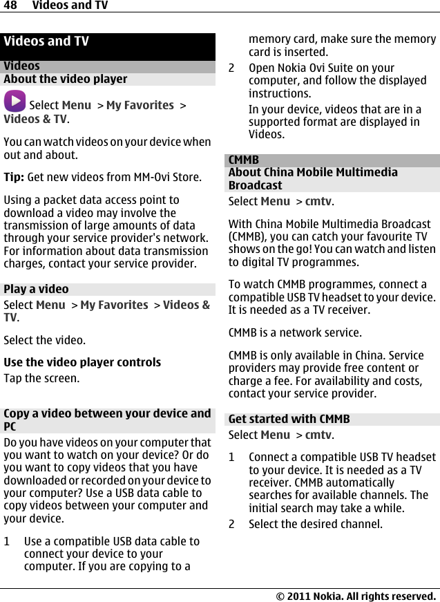 Videos and TVVideosAbout the video player Select Menu &gt; My Favorites &gt;Videos &amp; TV.You can watch videos on your device whenout and about.Tip: Get new videos from MM-Ovi Store.Using a packet data access point todownload a video may involve thetransmission of large amounts of datathrough your service provider&apos;s network.For information about data transmissioncharges, contact your service provider.Play a videoSelect Menu &gt; My Favorites &gt; Videos &amp;TV.Select the video.Use the video player controlsTap the screen.Copy a video between your device andPCDo you have videos on your computer thatyou want to watch on your device? Or doyou want to copy videos that you havedownloaded or recorded on your device toyour computer? Use a USB data cable tocopy videos between your computer andyour device.1 Use a compatible USB data cable toconnect your device to yourcomputer. If you are copying to amemory card, make sure the memorycard is inserted.2 Open Nokia Ovi Suite on yourcomputer, and follow the displayedinstructions.In your device, videos that are in asupported format are displayed inVideos.CMMBAbout China Mobile MultimediaBroadcastSelect Menu &gt; cmtv.With China Mobile Multimedia Broadcast(CMMB), you can catch your favourite TVshows on the go! You can watch and listento digital TV programmes.To watch CMMB programmes, connect acompatible USB TV headset to your device.It is needed as a TV receiver.CMMB is a network service.CMMB is only available in China. Serviceproviders may provide free content orcharge a fee. For availability and costs,contact your service provider.Get started with CMMBSelect Menu &gt; cmtv.1 Connect a compatible USB TV headsetto your device. It is needed as a TVreceiver. CMMB automaticallysearches for available channels. Theinitial search may take a while.2 Select the desired channel.48 Videos and TV© 2011 Nokia. All rights reserved.
