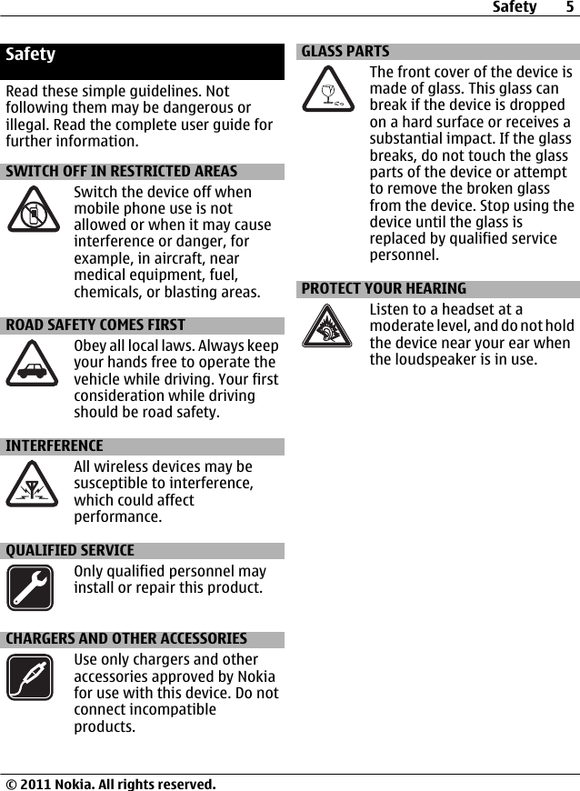 SafetyRead these simple guidelines. Notfollowing them may be dangerous orillegal. Read the complete user guide forfurther information.SWITCH OFF IN RESTRICTED AREASSwitch the device off whenmobile phone use is notallowed or when it may causeinterference or danger, forexample, in aircraft, nearmedical equipment, fuel,chemicals, or blasting areas.ROAD SAFETY COMES FIRSTObey all local laws. Always keepyour hands free to operate thevehicle while driving. Your firstconsideration while drivingshould be road safety.INTERFERENCEAll wireless devices may besusceptible to interference,which could affectperformance.QUALIFIED SERVICEOnly qualified personnel mayinstall or repair this product.CHARGERS AND OTHER ACCESSORIESUse only chargers and otheraccessories approved by Nokiafor use with this device. Do notconnect incompatibleproducts.GLASS PARTSThe front cover of the device ismade of glass. This glass canbreak if the device is droppedon a hard surface or receives asubstantial impact. If the glassbreaks, do not touch the glassparts of the device or attemptto remove the broken glassfrom the device. Stop using thedevice until the glass isreplaced by qualified servicepersonnel.PROTECT YOUR HEARINGListen to a headset at amoderate level, and do not holdthe device near your ear whenthe loudspeaker is in use.Safety 5© 2011 Nokia. All rights reserved.