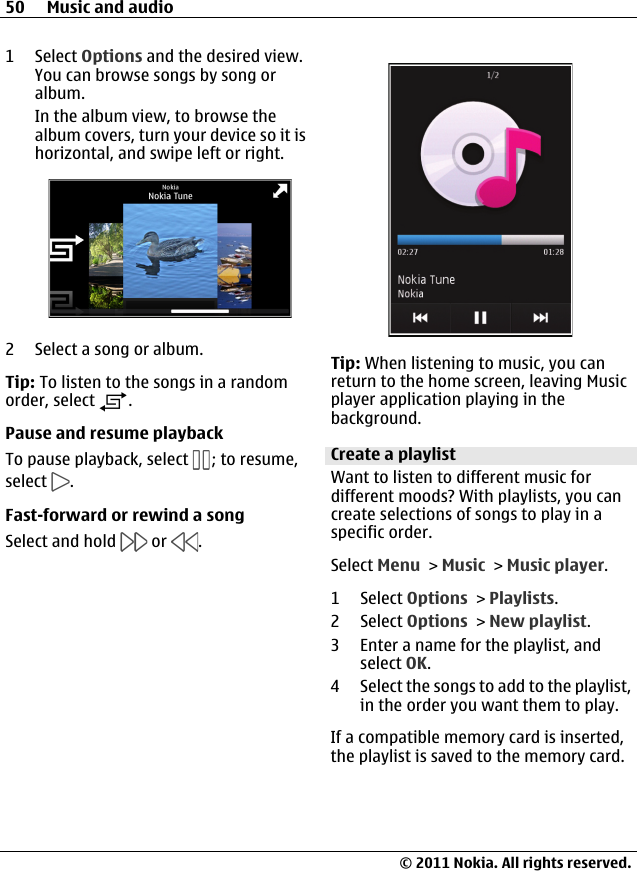 1 Select Options and the desired view.You can browse songs by song oralbum.In the album view, to browse thealbum covers, turn your device so it ishorizontal, and swipe left or right.2 Select a song or album.Tip: To listen to the songs in a randomorder, select  .Pause and resume playbackTo pause playback, select  ; to resume,select  .Fast-forward or rewind a songSelect and hold   or  .Tip: When listening to music, you canreturn to the home screen, leaving Musicplayer application playing in thebackground.Create a playlistWant to listen to different music fordifferent moods? With playlists, you cancreate selections of songs to play in aspecific order.Select Menu &gt; Music &gt; Music player.1 Select Options &gt; Playlists.2 Select Options &gt; New playlist.3 Enter a name for the playlist, andselect OK.4 Select the songs to add to the playlist,in the order you want them to play.If a compatible memory card is inserted,the playlist is saved to the memory card.50 Music and audio© 2011 Nokia. All rights reserved.
