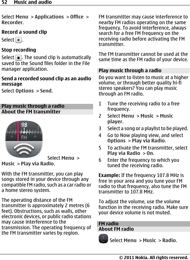 Select Menu &gt; Applications &gt; Office &gt;Recorder.Record a sound clipSelect  .Stop recordingSelect  . The sound clip is automaticallysaved to the Sound files folder in the Filemanager application.Send a recorded sound clip as an audiomessageSelect Options &gt; Send.Play music through a radioAbout the FM transmitter Select Menu &gt;Music &gt; Play via Radio.With the FM transmitter, you can playsongs stored in your device through anycompatible FM radio, such as a car radio ora home stereo system.The operating distance of the FMtransmitter is approximately 2 metres (6feet). Obstructions, such as walls, otherelectronic devices, or public radio stationsmay cause interference to thetransmission. The operating frequency ofthe FM transmitter varies by region.FM transmitter may cause interference tonearby FM radios operating on the samefrequency. To avoid interference, alwayssearch for a free FM frequency on thereceiving radio before activating the FMtransmitter.The FM transmitter cannot be used at thesame time as the FM radio of your device.Play music through a radioDo you want to listen to music at a highervolume, or through better quality hi-fistereo speakers? You can play musicthrough an FM radio.1 Tune the receiving radio to a freefrequency.2 Select Menu &gt; Music &gt; Musicplayer.3 Select a song or a playlist to be played.4 Go to Now playing view, and selectOptions &gt; Play via Radio.5 To activate the FM transmitter, selectPlay via Radio &gt; On.6 Enter the frequency to which youtuned the receiving radio.Example: If the frequency 107.8 MHz isfree in your area and you tune your FMradio to that frequency, also tune the FMtransmitter to 107.8 MHz.To adjust the volume, use the volumefunction in the receiving radio. Make sureyour device volume is not muted.FM radioAbout FM radio Select Menu &gt; Music &gt; Radio.52 Music and audio© 2011 Nokia. All rights reserved.