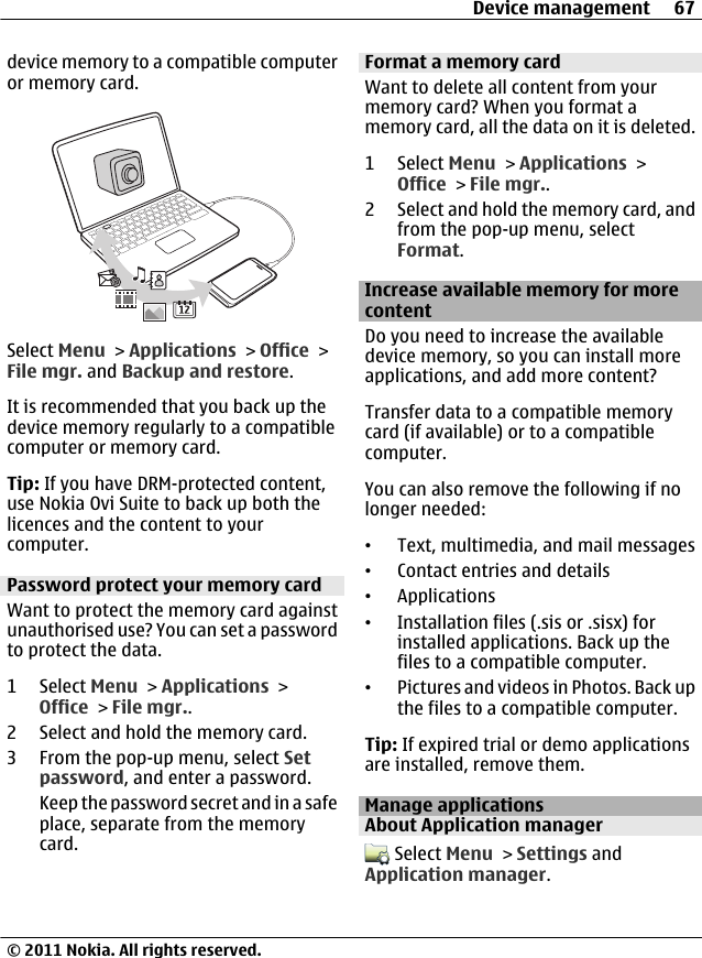 device memory to a compatible computeror memory card.Select Menu &gt; Applications &gt; Office &gt;File mgr. and Backup and restore.It is recommended that you back up thedevice memory regularly to a compatiblecomputer or memory card.Tip: If you have DRM-protected content,use Nokia Ovi Suite to back up both thelicences and the content to yourcomputer.Password protect your memory cardWant to protect the memory card againstunauthorised use? You can set a passwordto protect the data.1 Select Menu &gt; Applications &gt;Office &gt; File mgr..2 Select and hold the memory card.3 From the pop-up menu, select Setpassword, and enter a password.Keep the password secret and in a safeplace, separate from the memorycard.Format a memory cardWant to delete all content from yourmemory card? When you format amemory card, all the data on it is deleted.1 Select Menu &gt; Applications &gt;Office &gt; File mgr..2 Select and hold the memory card, andfrom the pop-up menu, selectFormat.Increase available memory for morecontentDo you need to increase the availabledevice memory, so you can install moreapplications, and add more content?Transfer data to a compatible memorycard (if available) or to a compatiblecomputer.You can also remove the following if nolonger needed:•Text, multimedia, and mail messages•Contact entries and details•Applications•Installation files (.sis or .sisx) forinstalled applications. Back up thefiles to a compatible computer.•Pictures and videos in Photos. Back upthe files to a compatible computer.Tip: If expired trial or demo applicationsare installed, remove them.Manage applicationsAbout Application manager Select Menu &gt; Settings andApplication manager.Device management 67© 2011 Nokia. All rights reserved.