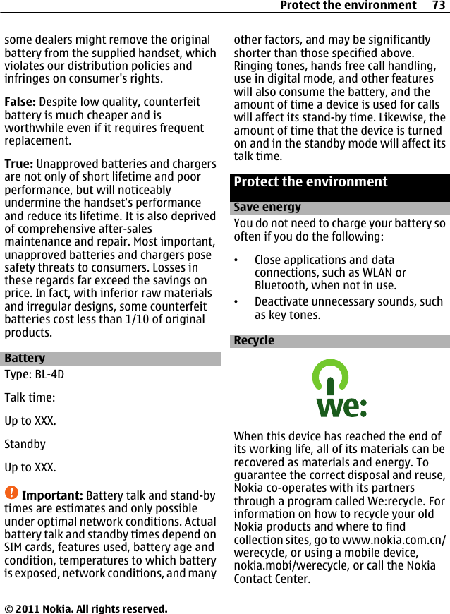 some dealers might remove the originalbattery from the supplied handset, whichviolates our distribution policies andinfringes on consumer&apos;s rights.False: Despite low quality, counterfeitbattery is much cheaper and isworthwhile even if it requires frequentreplacement.True: Unapproved batteries and chargersare not only of short lifetime and poorperformance, but will noticeablyundermine the handset&apos;s performanceand reduce its lifetime. It is also deprivedof comprehensive after-salesmaintenance and repair. Most important,unapproved batteries and chargers posesafety threats to consumers. Losses inthese regards far exceed the savings onprice. In fact, with inferior raw materialsand irregular designs, some counterfeitbatteries cost less than 1/10 of originalproducts.BatteryType: BL-4DTalk time:Up to XXX.StandbyUp to XXX.Important: Battery talk and stand-bytimes are estimates and only possibleunder optimal network conditions. Actualbattery talk and standby times depend onSIM cards, features used, battery age andcondition, temperatures to which batteryis exposed, network conditions, and manyother factors, and may be significantlyshorter than those specified above.Ringing tones, hands free call handling,use in digital mode, and other featureswill also consume the battery, and theamount of time a device is used for callswill affect its stand-by time. Likewise, theamount of time that the device is turnedon and in the standby mode will affect itstalk time.Protect the environmentSave energyYou do not need to charge your battery sooften if you do the following:•Close applications and dataconnections, such as WLAN orBluetooth, when not in use.•Deactivate unnecessary sounds, suchas key tones.RecycleWhen this device has reached the end ofits working life, all of its materials can berecovered as materials and energy. Toguarantee the correct disposal and reuse,Nokia co-operates with its partnersthrough a program called We:recycle. Forinformation on how to recycle your oldNokia products and where to findcollection sites, go to www.nokia.com.cn/werecycle, or using a mobile device,nokia.mobi/werecycle, or call the NokiaContact Center.Protect the environment 73© 2011 Nokia. All rights reserved.