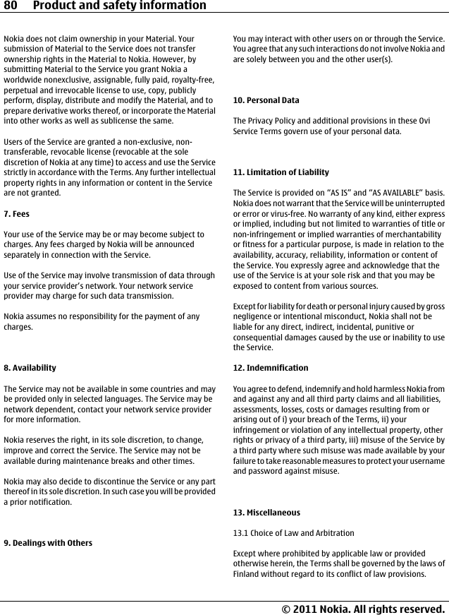 Nokia does not claim ownership in your Material. Yoursubmission of Material to the Service does not transferownership rights in the Material to Nokia. However, bysubmitting Material to the Service you grant Nokia aworldwide nonexclusive, assignable, fully paid, royalty-free,perpetual and irrevocable license to use, copy, publiclyperform, display, distribute and modify the Material, and toprepare derivative works thereof, or incorporate the Materialinto other works as well as sublicense the same.Users of the Service are granted a non-exclusive, non-transferable, revocable license (revocable at the solediscretion of Nokia at any time) to access and use the Servicestrictly in accordance with the Terms. Any further intellectualproperty rights in any information or content in the Serviceare not granted.7. FeesYour use of the Service may be or may become subject tocharges. Any fees charged by Nokia will be announcedseparately in connection with the Service.Use of the Service may involve transmission of data throughyour service provider’s network. Your network serviceprovider may charge for such data transmission.Nokia assumes no responsibility for the payment of anycharges.8. AvailabilityThe Service may not be available in some countries and maybe provided only in selected languages. The Service may benetwork dependent, contact your network service providerfor more information.Nokia reserves the right, in its sole discretion, to change,improve and correct the Service. The Service may not beavailable during maintenance breaks and other times.Nokia may also decide to discontinue the Service or any partthereof in its sole discretion. In such case you will be provideda prior notification.9. Dealings with OthersYou may interact with other users on or through the Service.You agree that any such interactions do not involve Nokia andare solely between you and the other user(s).10. Personal DataThe Privacy Policy and additional provisions in these OviService Terms govern use of your personal data.11. Limitation of LiabilityThe Service is provided on “AS IS” and “AS AVAILABLE” basis.Nokia does not warrant that the Service will be uninterruptedor error or virus-free. No warranty of any kind, either expressor implied, including but not limited to warranties of title ornon-infringement or implied warranties of merchantabilityor fitness for a particular purpose, is made in relation to theavailability, accuracy, reliability, information or content ofthe Service. You expressly agree and acknowledge that theuse of the Service is at your sole risk and that you may beexposed to content from various sources.Except for liability for death or personal injury caused by grossnegligence or intentional misconduct, Nokia shall not beliable for any direct, indirect, incidental, punitive orconsequential damages caused by the use or inability to usethe Service.12. IndemnificationYou agree to defend, indemnify and hold harmless Nokia fromand against any and all third party claims and all liabilities,assessments, losses, costs or damages resulting from orarising out of i) your breach of the Terms, ii) yourinfringement or violation of any intellectual property, otherrights or privacy of a third party, iii) misuse of the Service bya third party where such misuse was made available by yourfailure to take reasonable measures to protect your usernameand password against misuse.13. Miscellaneous13.1 Choice of Law and ArbitrationExcept where prohibited by applicable law or providedotherwise herein, the Terms shall be governed by the laws ofFinland without regard to its conflict of law provisions.80 Product and safety information© 2011 Nokia. All rights reserved.