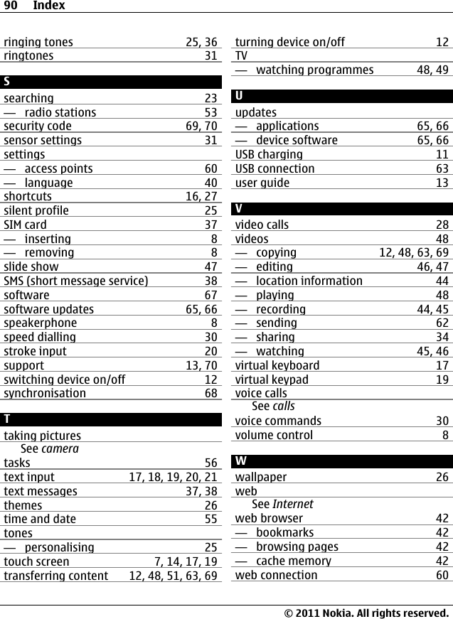 ringing tones 25, 36ringtones 31Ssearching 23—  radio stations 53security code 69, 70sensor settings 31settings—  access points 60—  language 40shortcuts 16, 27silent profile 25SIM card 37—  inserting 8—  removing 8slide show 47SMS (short message service) 38software 67software updates 65, 66speakerphone 8speed dialling 30stroke input 20support 13, 70switching device on/off 12synchronisation 68Ttaking picturesSee cameratasks 56text input 17, 18, 19, 20, 21text messages 37, 38themes 26time and date 55tones—  personalising 25touch screen 7, 14, 17, 19transferring content 12, 48, 51, 63, 69turning device on/off 12TV—  watching programmes 48, 49Uupdates—  applications 65, 66—  device software 65, 66USB charging 11USB connection 63user guide 13Vvideo calls 28videos 48—  copying 12, 48, 63, 69—  editing 46, 47—  location information 44—  playing 48—  recording 44, 45—  sending 62—  sharing 34—  watching 45, 46virtual keyboard 17virtual keypad 19voice callsSee callsvoice commands 30volume control 8Wwallpaper 26webSee Internetweb browser 42—  bookmarks 42—  browsing pages 42—  cache memory 42web connection 6090 Index© 2011 Nokia. All rights reserved.