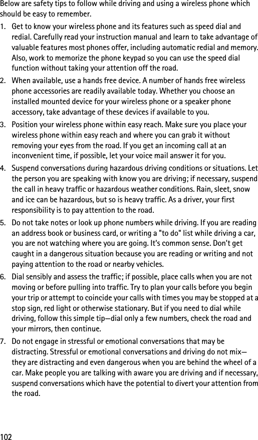 102Below are safety tips to follow while driving and using a wireless phone which should be easy to remember. 1. Get to know your wireless phone and its features such as speed dial and redial. Carefully read your instruction manual and learn to take advantage of valuable features most phones offer, including automatic redial and memory. Also, work to memorize the phone keypad so you can use the speed dial function without taking your attention off the road.2. When available, use a hands free device. A number of hands free wireless phone accessories are readily available today. Whether you choose an installed mounted device for your wireless phone or a speaker phone accessory, take advantage of these devices if available to you.3. Position your wireless phone within easy reach. Make sure you place your wireless phone within easy reach and where you can grab it without removing your eyes from the road. If you get an incoming call at an inconvenient time, if possible, let your voice mail answer it for you.4. Suspend conversations during hazardous driving conditions or situations. Let the person you are speaking with know you are driving; if necessary, suspend the call in heavy traffic or hazardous weather conditions. Rain, sleet, snow and ice can be hazardous, but so is heavy traffic. As a driver, your first responsibility is to pay attention to the road.5. Do not take notes or look up phone numbers while driving. If you are reading an address book or business card, or writing a &quot;to do&quot; list while driving a car, you are not watching where you are going. It’s common sense. Don’t get caught in a dangerous situation because you are reading or writing and not paying attention to the road or nearby vehicles.6. Dial sensibly and assess the traffic; if possible, place calls when you are not moving or before pulling into traffic. Try to plan your calls before you begin your trip or attempt to coincide your calls with times you may be stopped at a stop sign, red light or otherwise stationary. But if you need to dial while driving, follow this simple tip—dial only a few numbers, check the road and your mirrors, then continue.7. Do not engage in stressful or emotional conversations that may be distracting. Stressful or emotional conversations and driving do not mix—they are distracting and even dangerous when you are behind the wheel of a car. Make people you are talking with aware you are driving and if necessary, suspend conversations which have the potential to divert your attention from the road.